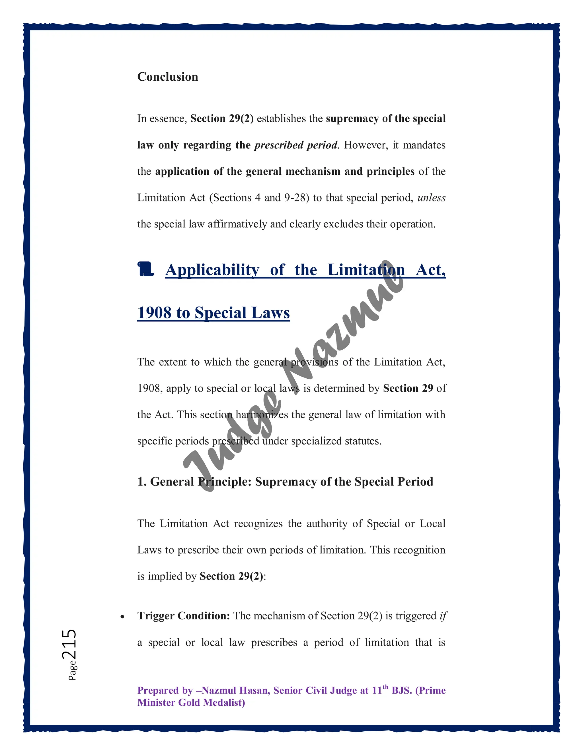 Prepared by –Nazmul Hasan, Senior Civil Judge at 11th
BJS. (Prime
Minister Gold Medalist)
Page
215 Conclusion
In essence, Section 29(2) establishes the supremacy of the special
law only regarding the prescribed period. However, it mandates
the application of the general mechanism and principles of the
Limitation Act (Sections 4 and 9-28) to that special period, unless
the special law affirmatively and clearly excludes their operation.
📜 Applicability of the Limitation Act,
1908 to Special Laws
The extent to which the general provisions of the Limitation Act,
1908, apply to special or local laws is determined by Section 29 of
the Act. This section harmonizes the general law of limitation with
specific periods prescribed under specialized statutes.
1. General Principle: Supremacy of the Special Period
The Limitation Act recognizes the authority of Special or Local
Laws to prescribe their own periods of limitation. This recognition
is implied by Section 29(2):
 Trigger Condition: The mechanism of Section 29(2) is triggered if
a special or local law prescribes a period of limitation that is
 