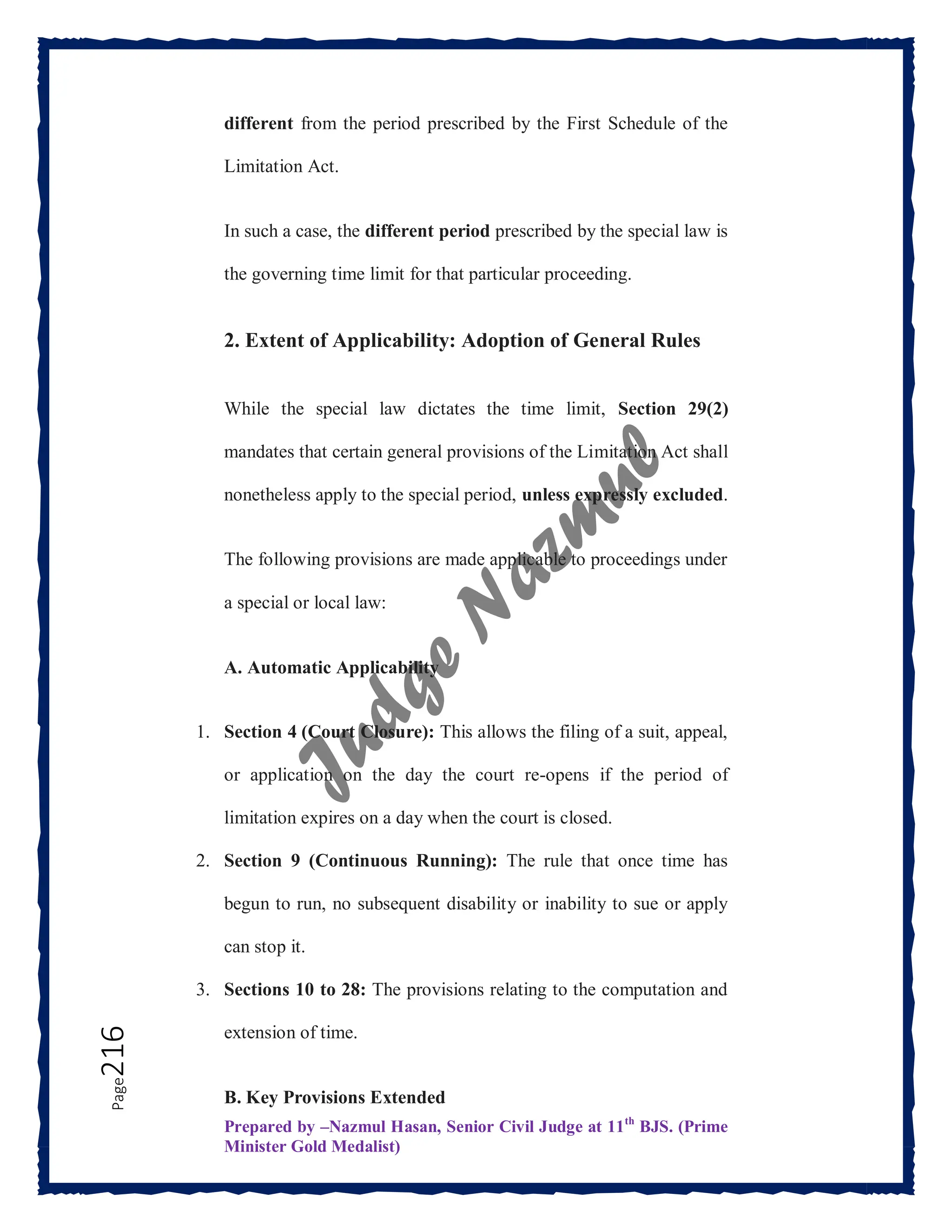 Prepared by –Nazmul Hasan, Senior Civil Judge at 11th
BJS. (Prime
Minister Gold Medalist)
Page
216 different from the period prescribed by the First Schedule of the
Limitation Act.
In such a case, the different period prescribed by the special law is
the governing time limit for that particular proceeding.
2. Extent of Applicability: Adoption of General Rules
While the special law dictates the time limit, Section 29(2)
mandates that certain general provisions of the Limitation Act shall
nonetheless apply to the special period, unless expressly excluded.
The following provisions are made applicable to proceedings under
a special or local law:
A. Automatic Applicability
1. Section 4 (Court Closure): This allows the filing of a suit, appeal,
or application on the day the court re-opens if the period of
limitation expires on a day when the court is closed.
2. Section 9 (Continuous Running): The rule that once time has
begun to run, no subsequent disability or inability to sue or apply
can stop it.
3. Sections 10 to 28: The provisions relating to the computation and
extension of time.
B. Key Provisions Extended
 