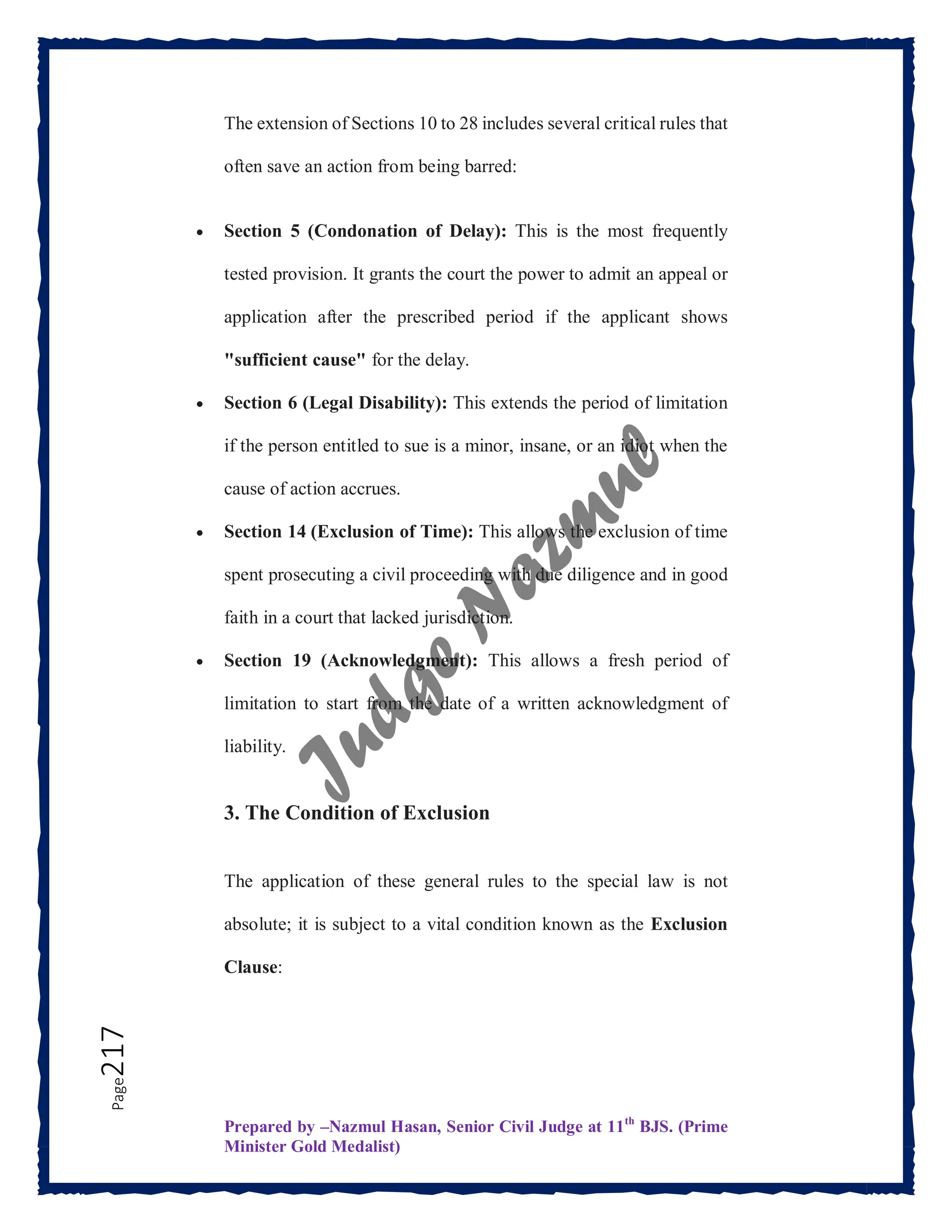 Prepared by –Nazmul Hasan, Senior Civil Judge at 11th
BJS. (Prime
Minister Gold Medalist)
Page
217 The extension of Sections 10 to 28 includes several critical rules that
often save an action from being barred:
 Section 5 (Condonation of Delay): This is the most frequently
tested provision. It grants the court the power to admit an appeal or
application after the prescribed period if the applicant shows
"sufficient cause" for the delay.
 Section 6 (Legal Disability): This extends the period of limitation
if the person entitled to sue is a minor, insane, or an idiot when the
cause of action accrues.
 Section 14 (Exclusion of Time): This allows the exclusion of time
spent prosecuting a civil proceeding with due diligence and in good
faith in a court that lacked jurisdiction.
 Section 19 (Acknowledgment): This allows a fresh period of
limitation to start from the date of a written acknowledgment of
liability.
3. The Condition of Exclusion
The application of these general rules to the special law is not
absolute; it is subject to a vital condition known as the Exclusion
Clause:
 