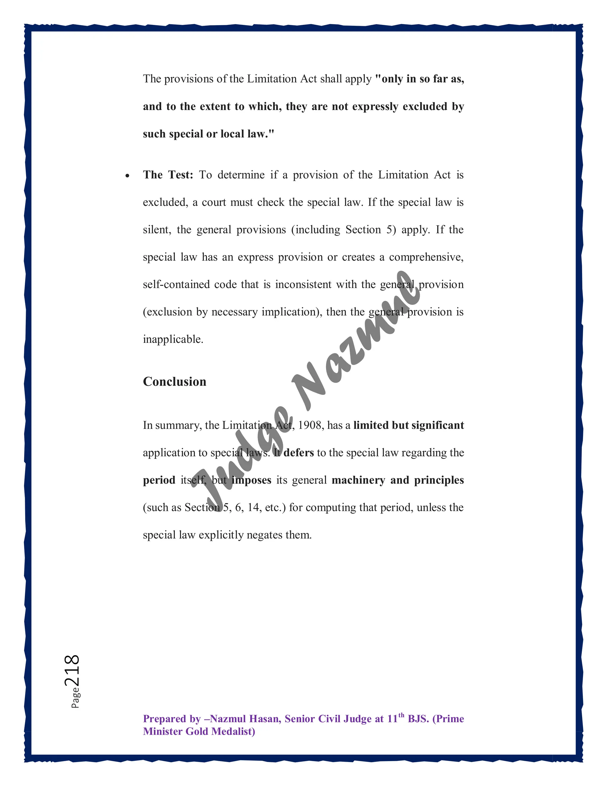 Prepared by –Nazmul Hasan, Senior Civil Judge at 11th
BJS. (Prime
Minister Gold Medalist)
Page
218 The provisions of the Limitation Act shall apply "only in so far as,
and to the extent to which, they are not expressly excluded by
such special or local law."
 The Test: To determine if a provision of the Limitation Act is
excluded, a court must check the special law. If the special law is
silent, the general provisions (including Section 5) apply. If the
special law has an express provision or creates a comprehensive,
self-contained code that is inconsistent with the general provision
(exclusion by necessary implication), then the general provision is
inapplicable.
Conclusion
In summary, the Limitation Act, 1908, has a limited but significant
application to special laws. It defers to the special law regarding the
period itself, but imposes its general machinery and principles
(such as Section 5, 6, 14, etc.) for computing that period, unless the
special law explicitly negates them.
 