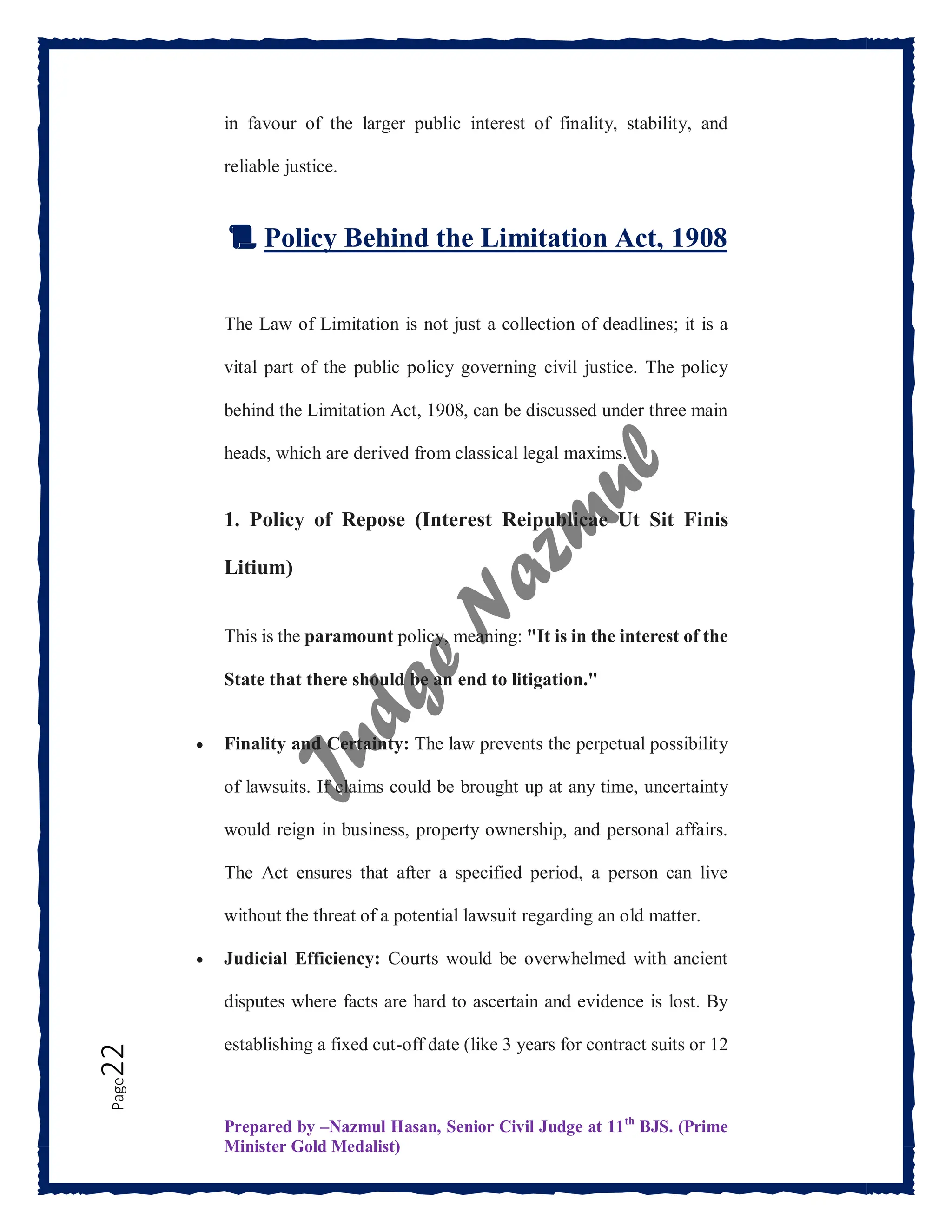Prepared by –Nazmul Hasan, Senior Civil Judge at 11th
BJS. (Prime
Minister Gold Medalist)
Page
22 in favour of the larger public interest of finality, stability, and
reliable justice.
📜 Policy Behind the Limitation Act, 1908
The Law of Limitation is not just a collection of deadlines; it is a
vital part of the public policy governing civil justice. The policy
behind the Limitation Act, 1908, can be discussed under three main
heads, which are derived from classical legal maxims.
1. Policy of Repose (Interest Reipublicae Ut Sit Finis
Litium)
This is the paramount policy, meaning: "It is in the interest of the
State that there should be an end to litigation."
 Finality and Certainty: The law prevents the perpetual possibility
of lawsuits. If claims could be brought up at any time, uncertainty
would reign in business, property ownership, and personal affairs.
The Act ensures that after a specified period, a person can live
without the threat of a potential lawsuit regarding an old matter.
 Judicial Efficiency: Courts would be overwhelmed with ancient
disputes where facts are hard to ascertain and evidence is lost. By
establishing a fixed cut-off date (like 3 years for contract suits or 12
 