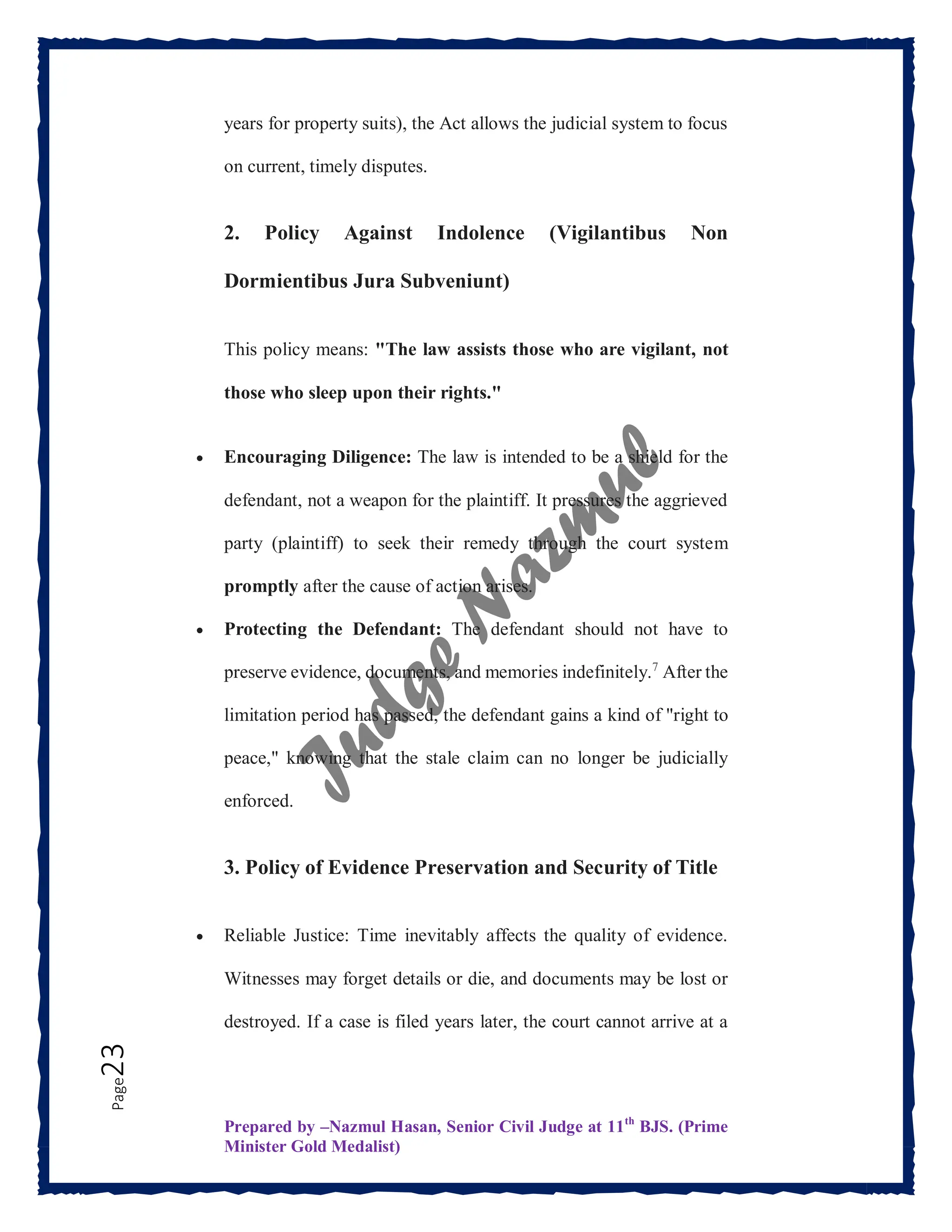 Prepared by –Nazmul Hasan, Senior Civil Judge at 11th
BJS. (Prime
Minister Gold Medalist)
Page
23 years for property suits), the Act allows the judicial system to focus
on current, timely disputes.
2. Policy Against Indolence (Vigilantibus Non
Dormientibus Jura Subveniunt)
This policy means: "The law assists those who are vigilant, not
those who sleep upon their rights."
 Encouraging Diligence: The law is intended to be a shield for the
defendant, not a weapon for the plaintiff. It pressures the aggrieved
party (plaintiff) to seek their remedy through the court system
promptly after the cause of action arises.
 Protecting the Defendant: The defendant should not have to
preserve evidence, documents, and memories indefinitely.7
After the
limitation period has passed, the defendant gains a kind of "right to
peace," knowing that the stale claim can no longer be judicially
enforced.
3. Policy of Evidence Preservation and Security of Title
 Reliable Justice: Time inevitably affects the quality of evidence.
Witnesses may forget details or die, and documents may be lost or
destroyed. If a case is filed years later, the court cannot arrive at a
 