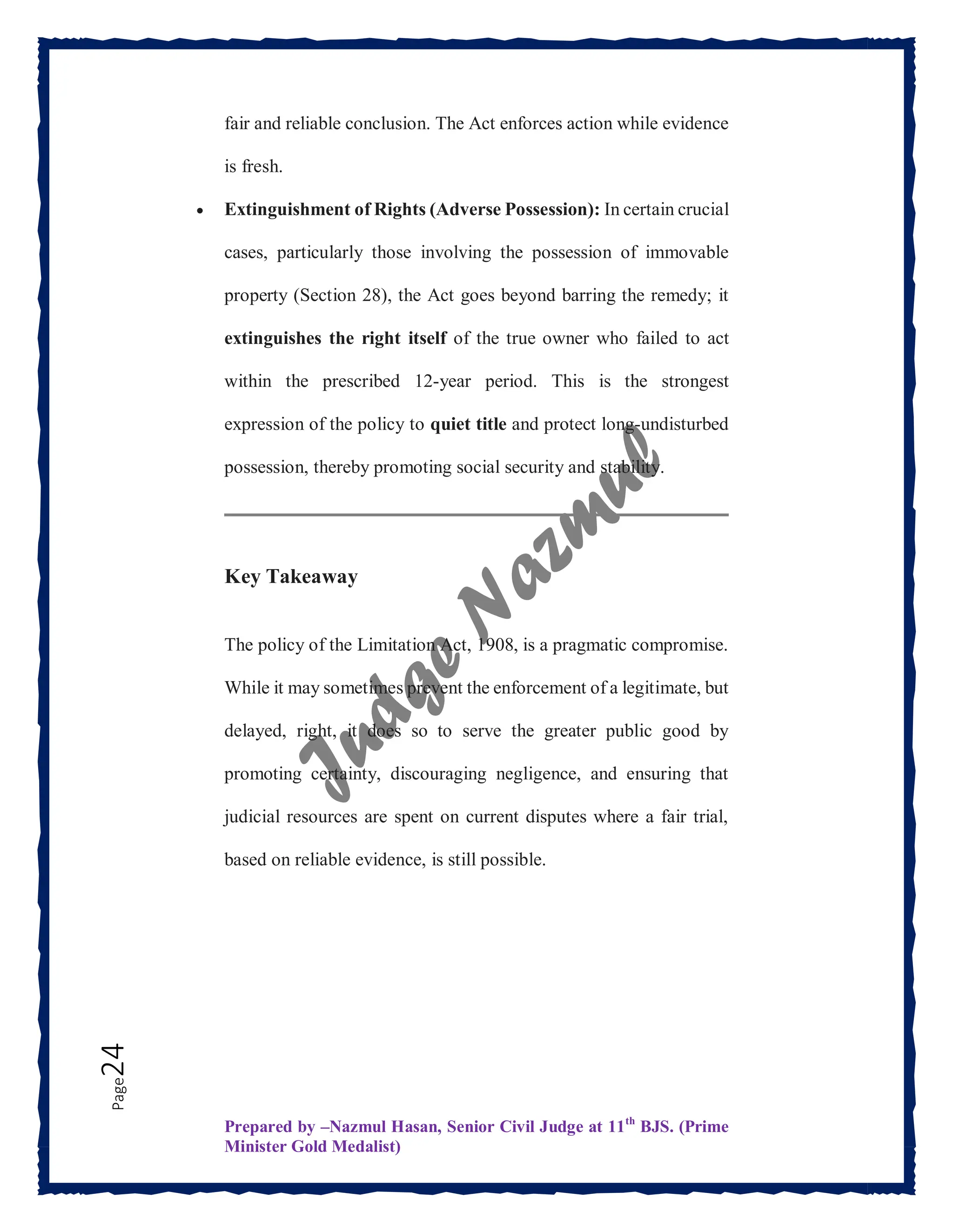 Prepared by –Nazmul Hasan, Senior Civil Judge at 11th
BJS. (Prime
Minister Gold Medalist)
Page
24 fair and reliable conclusion. The Act enforces action while evidence
is fresh.
 Extinguishment of Rights (Adverse Possession): In certain crucial
cases, particularly those involving the possession of immovable
property (Section 28), the Act goes beyond barring the remedy; it
extinguishes the right itself of the true owner who failed to act
within the prescribed 12-year period. This is the strongest
expression of the policy to quiet title and protect long-undisturbed
possession, thereby promoting social security and stability.
Key Takeaway
The policy of the Limitation Act, 1908, is a pragmatic compromise.
While it may sometimes prevent the enforcement of a legitimate, but
delayed, right, it does so to serve the greater public good by
promoting certainty, discouraging negligence, and ensuring that
judicial resources are spent on current disputes where a fair trial,
based on reliable evidence, is still possible.
 