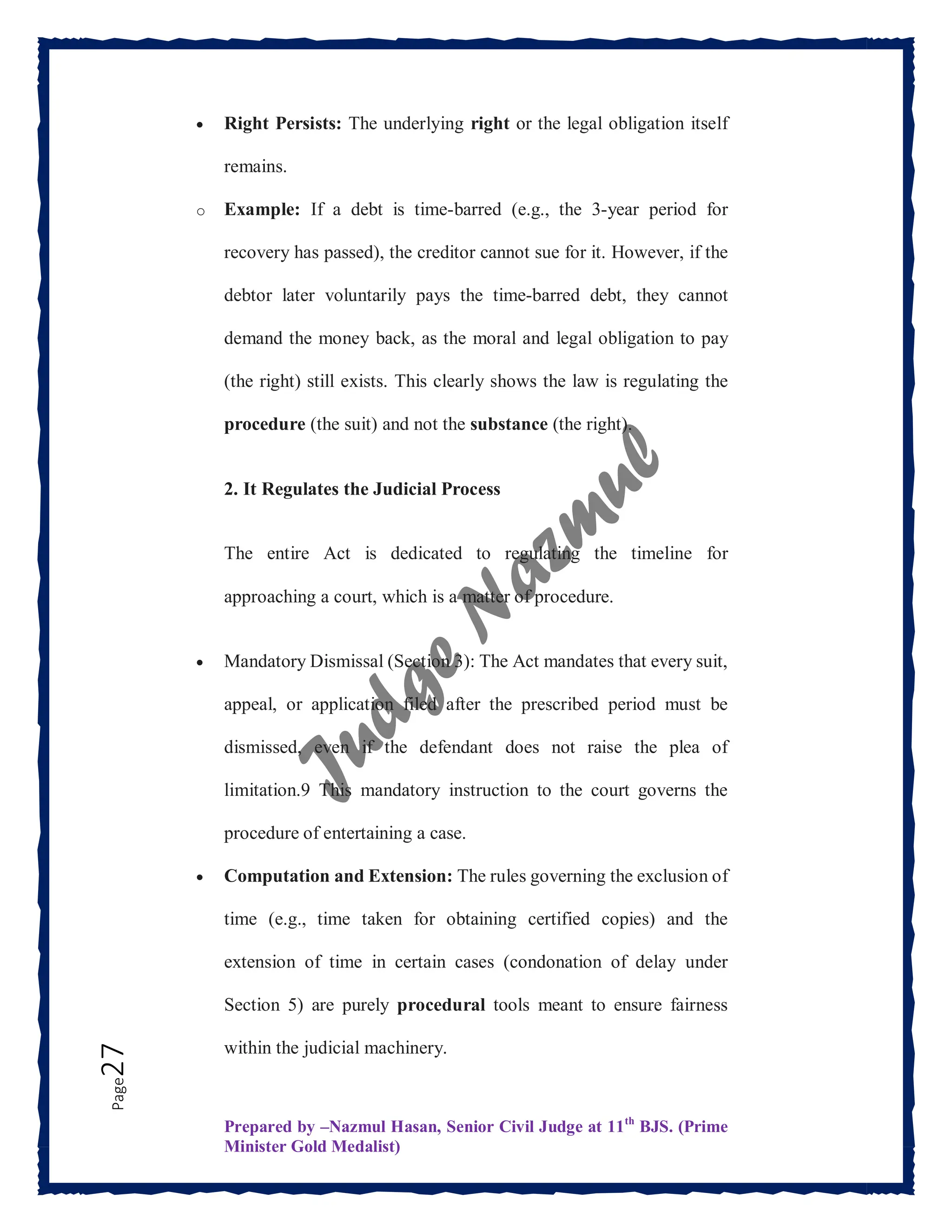 Prepared by –Nazmul Hasan, Senior Civil Judge at 11th
BJS. (Prime
Minister Gold Medalist)
Page
27  Right Persists: The underlying right or the legal obligation itself
remains.
o Example: If a debt is time-barred (e.g., the 3-year period for
recovery has passed), the creditor cannot sue for it. However, if the
debtor later voluntarily pays the time-barred debt, they cannot
demand the money back, as the moral and legal obligation to pay
(the right) still exists. This clearly shows the law is regulating the
procedure (the suit) and not the substance (the right).
2. It Regulates the Judicial Process
The entire Act is dedicated to regulating the timeline for
approaching a court, which is a matter of procedure.
 Mandatory Dismissal (Section 3): The Act mandates that every suit,
appeal, or application filed after the prescribed period must be
dismissed, even if the defendant does not raise the plea of
limitation.9 This mandatory instruction to the court governs the
procedure of entertaining a case.
 Computation and Extension: The rules governing the exclusion of
time (e.g., time taken for obtaining certified copies) and the
extension of time in certain cases (condonation of delay under
Section 5) are purely procedural tools meant to ensure fairness
within the judicial machinery.
 