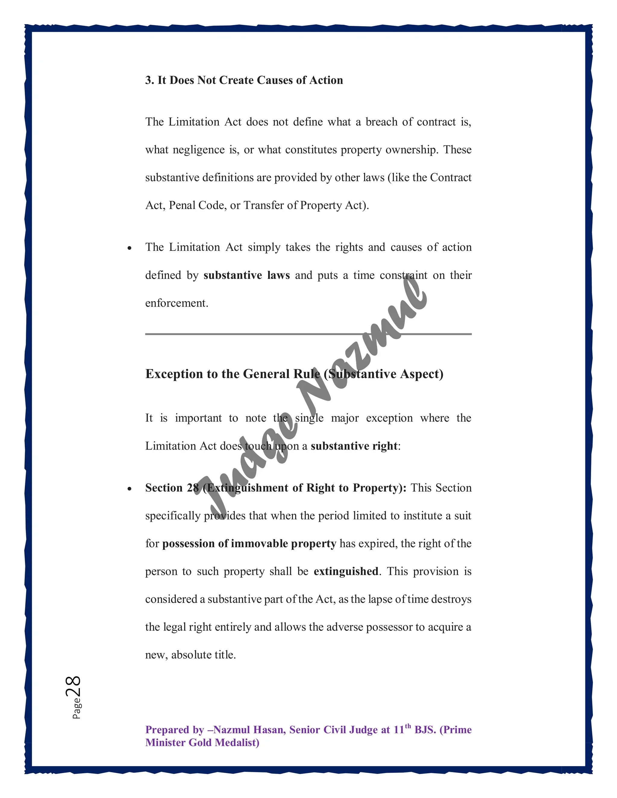 Prepared by –Nazmul Hasan, Senior Civil Judge at 11th
BJS. (Prime
Minister Gold Medalist)
Page
28 3. It Does Not Create Causes of Action
The Limitation Act does not define what a breach of contract is,
what negligence is, or what constitutes property ownership. These
substantive definitions are provided by other laws (like the Contract
Act, Penal Code, or Transfer of Property Act).
 The Limitation Act simply takes the rights and causes of action
defined by substantive laws and puts a time constraint on their
enforcement.
Exception to the General Rule (Substantive Aspect)
It is important to note the single major exception where the
Limitation Act does touch upon a substantive right:
 Section 28 (Extinguishment of Right to Property): This Section
specifically provides that when the period limited to institute a suit
for possession of immovable property has expired, the right of the
person to such property shall be extinguished. This provision is
considered a substantive part of the Act, as the lapse of time destroys
the legal right entirely and allows the adverse possessor to acquire a
new, absolute title.
 