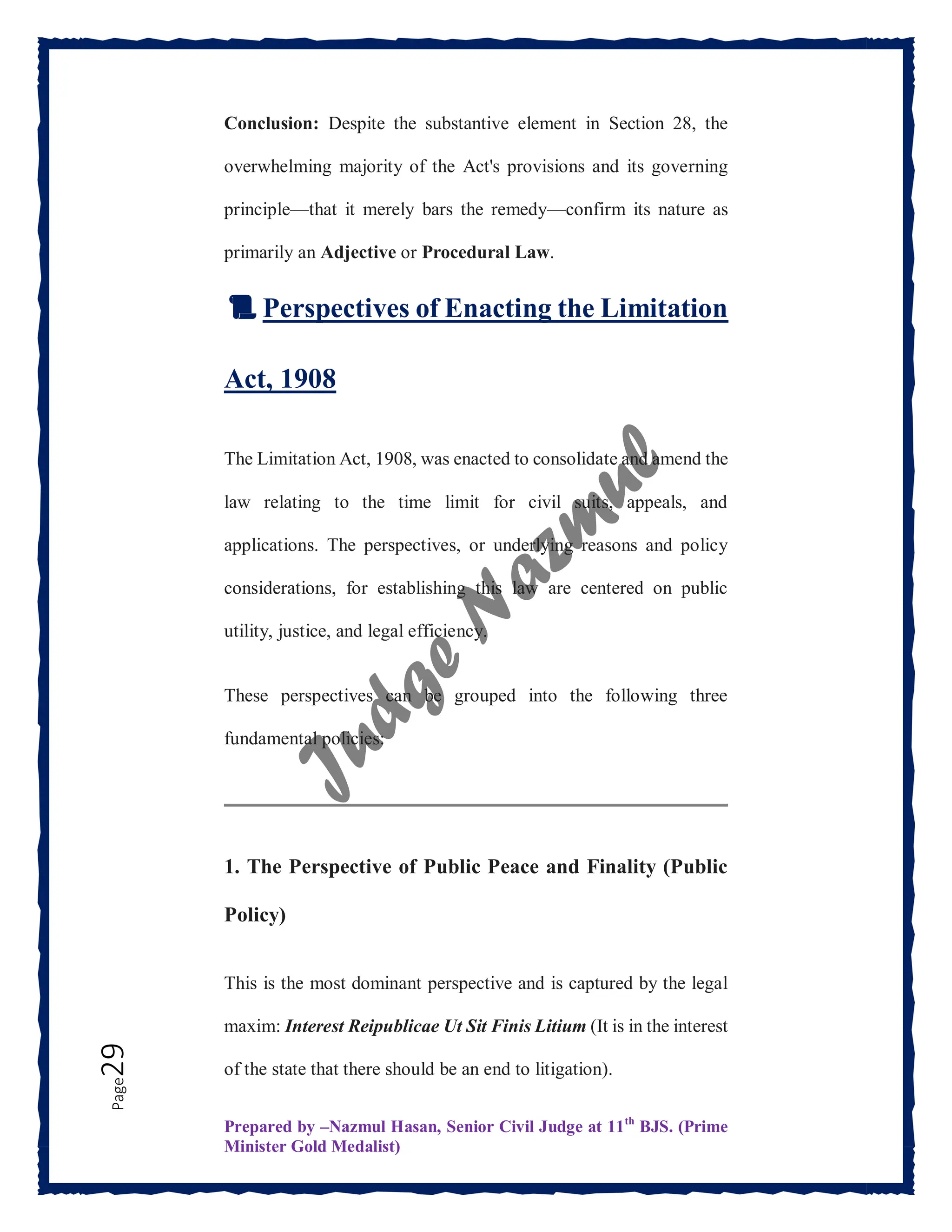 Prepared by –Nazmul Hasan, Senior Civil Judge at 11th
BJS. (Prime
Minister Gold Medalist)
Page
29 Conclusion: Despite the substantive element in Section 28, the
overwhelming majority of the Act's provisions and its governing
principle—that it merely bars the remedy—confirm its nature as
primarily an Adjective or Procedural Law.
📜 Perspectives of Enacting the Limitation
Act, 1908
The Limitation Act, 1908, was enacted to consolidate and amend the
law relating to the time limit for civil suits, appeals, and
applications. The perspectives, or underlying reasons and policy
considerations, for establishing this law are centered on public
utility, justice, and legal efficiency.
These perspectives can be grouped into the following three
fundamental policies:
1. The Perspective of Public Peace and Finality (Public
Policy)
This is the most dominant perspective and is captured by the legal
maxim: Interest Reipublicae Ut Sit Finis Litium (It is in the interest
of the state that there should be an end to litigation).
 