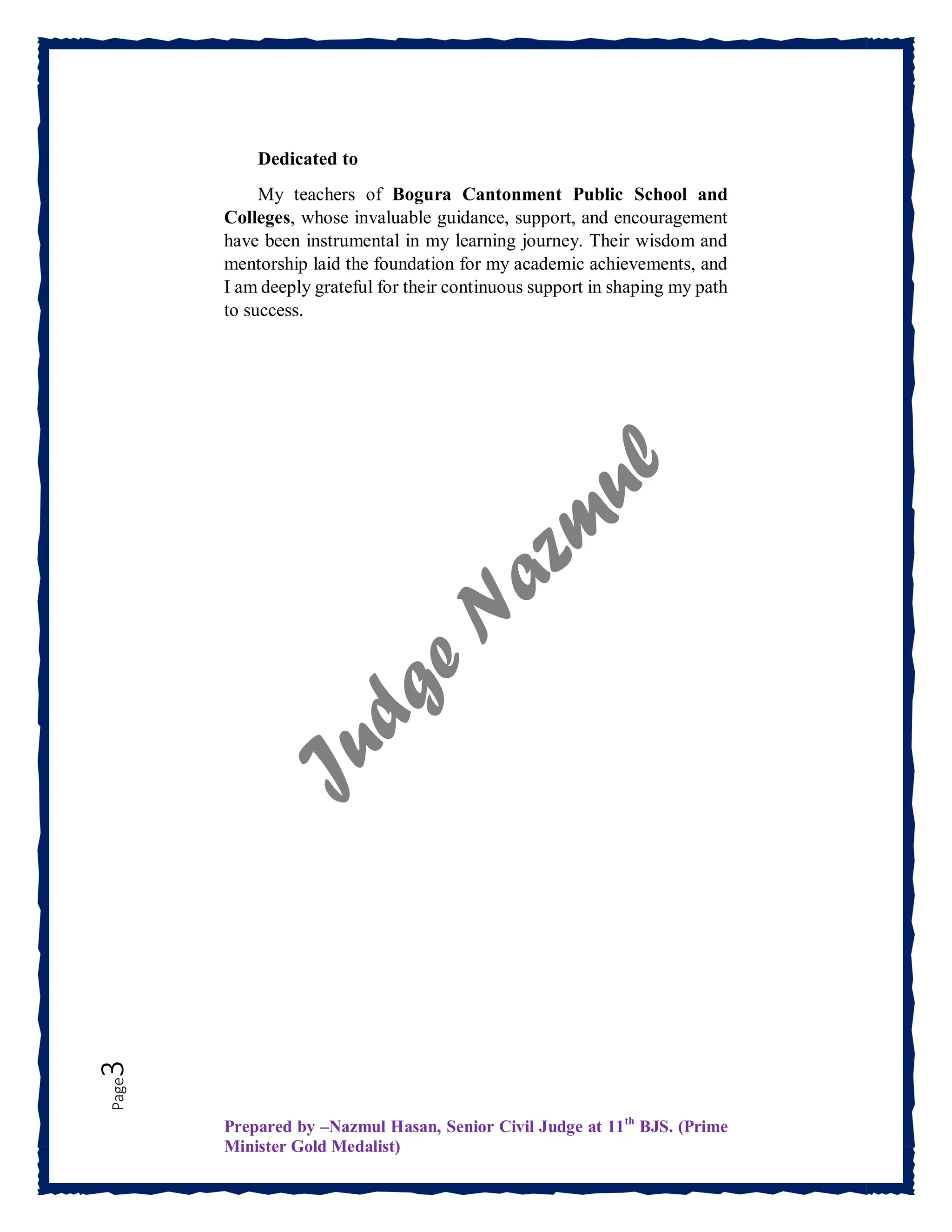 Prepared by –Nazmul Hasan, Senior Civil Judge at 11th
BJS. (Prime
Minister Gold Medalist)
Page
3
Dedicated to
My teachers of Bogura Cantonment Public School and
Colleges, whose invaluable guidance, support, and encouragement
have been instrumental in my learning journey. Their wisdom and
mentorship laid the foundation for my academic achievements, and
I am deeply grateful for their continuous support in shaping my path
to success.
 