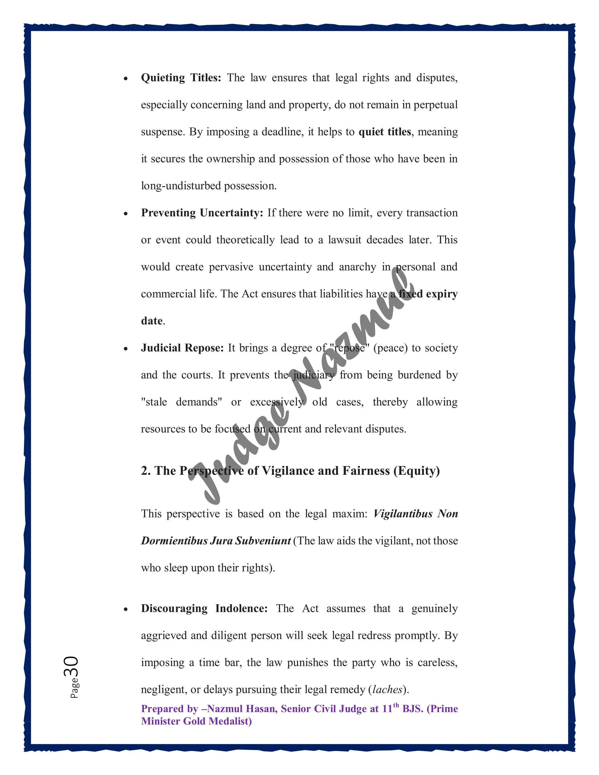 Prepared by –Nazmul Hasan, Senior Civil Judge at 11th
BJS. (Prime
Minister Gold Medalist)
Page
30  Quieting Titles: The law ensures that legal rights and disputes,
especially concerning land and property, do not remain in perpetual
suspense. By imposing a deadline, it helps to quiet titles, meaning
it secures the ownership and possession of those who have been in
long-undisturbed possession.
 Preventing Uncertainty: If there were no limit, every transaction
or event could theoretically lead to a lawsuit decades later. This
would create pervasive uncertainty and anarchy in personal and
commercial life. The Act ensures that liabilities have a fixed expiry
date.
 Judicial Repose: It brings a degree of "repose" (peace) to society
and the courts. It prevents the judiciary from being burdened by
"stale demands" or excessively old cases, thereby allowing
resources to be focused on current and relevant disputes.
2. The Perspective of Vigilance and Fairness (Equity)
This perspective is based on the legal maxim: Vigilantibus Non
Dormientibus Jura Subveniunt (The law aids the vigilant, not those
who sleep upon their rights).
 Discouraging Indolence: The Act assumes that a genuinely
aggrieved and diligent person will seek legal redress promptly. By
imposing a time bar, the law punishes the party who is careless,
negligent, or delays pursuing their legal remedy (laches).
 