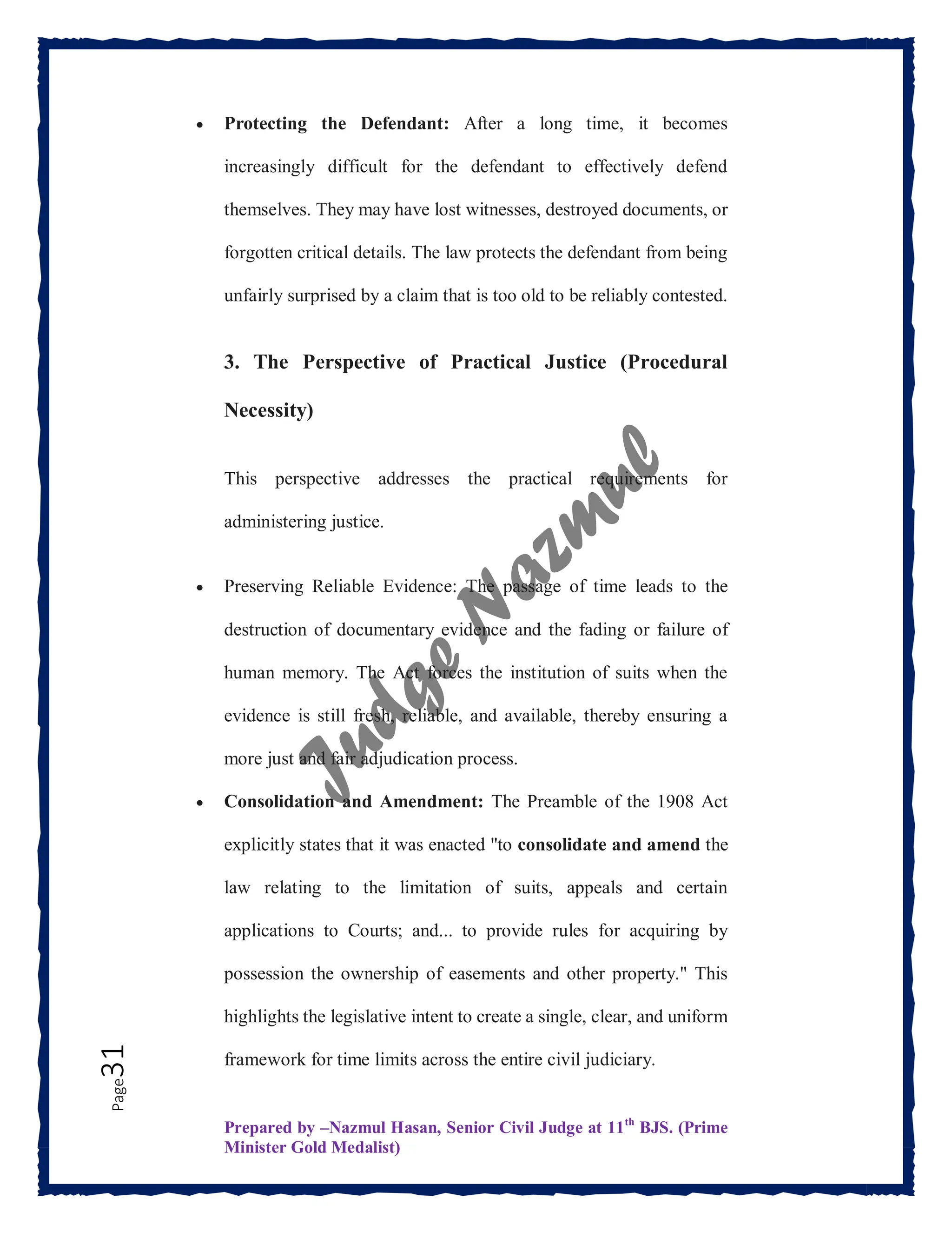 Prepared by –Nazmul Hasan, Senior Civil Judge at 11th
BJS. (Prime
Minister Gold Medalist)
Page
31  Protecting the Defendant: After a long time, it becomes
increasingly difficult for the defendant to effectively defend
themselves. They may have lost witnesses, destroyed documents, or
forgotten critical details. The law protects the defendant from being
unfairly surprised by a claim that is too old to be reliably contested.
3. The Perspective of Practical Justice (Procedural
Necessity)
This perspective addresses the practical requirements for
administering justice.
 Preserving Reliable Evidence: The passage of time leads to the
destruction of documentary evidence and the fading or failure of
human memory. The Act forces the institution of suits when the
evidence is still fresh, reliable, and available, thereby ensuring a
more just and fair adjudication process.
 Consolidation and Amendment: The Preamble of the 1908 Act
explicitly states that it was enacted "to consolidate and amend the
law relating to the limitation of suits, appeals and certain
applications to Courts; and... to provide rules for acquiring by
possession the ownership of easements and other property." This
highlights the legislative intent to create a single, clear, and uniform
framework for time limits across the entire civil judiciary.
 