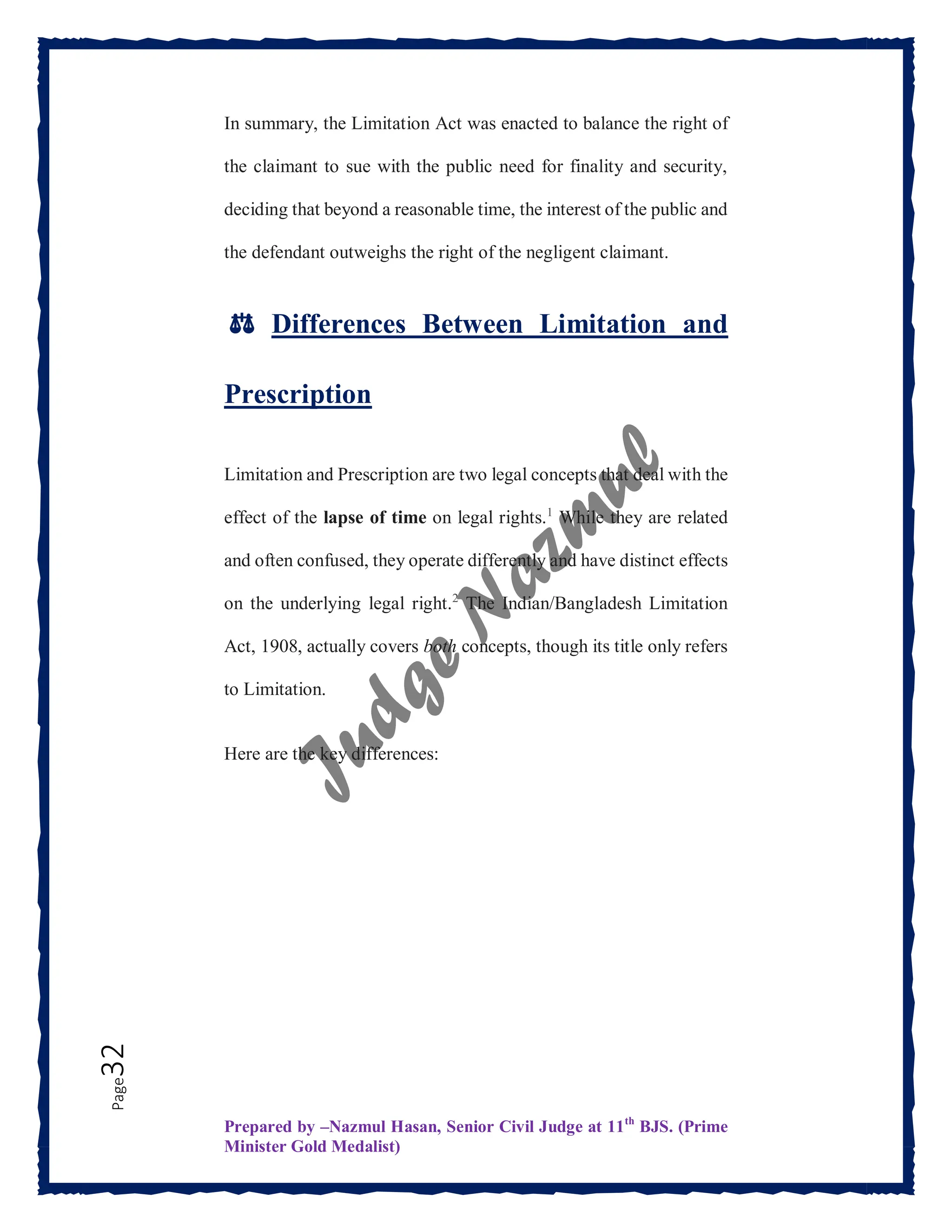 Prepared by –Nazmul Hasan, Senior Civil Judge at 11th
BJS. (Prime
Minister Gold Medalist)
Page
32 In summary, the Limitation Act was enacted to balance the right of
the claimant to sue with the public need for finality and security,
deciding that beyond a reasonable time, the interest of the public and
the defendant outweighs the right of the negligent claimant.
⚖️ Differences Between Limitation and
Prescription
Limitation and Prescription are two legal concepts that deal with the
effect of the lapse of time on legal rights.1
While they are related
and often confused, they operate differently and have distinct effects
on the underlying legal right.2
The Indian/Bangladesh Limitation
Act, 1908, actually covers both concepts, though its title only refers
to Limitation.
Here are the key differences:
 