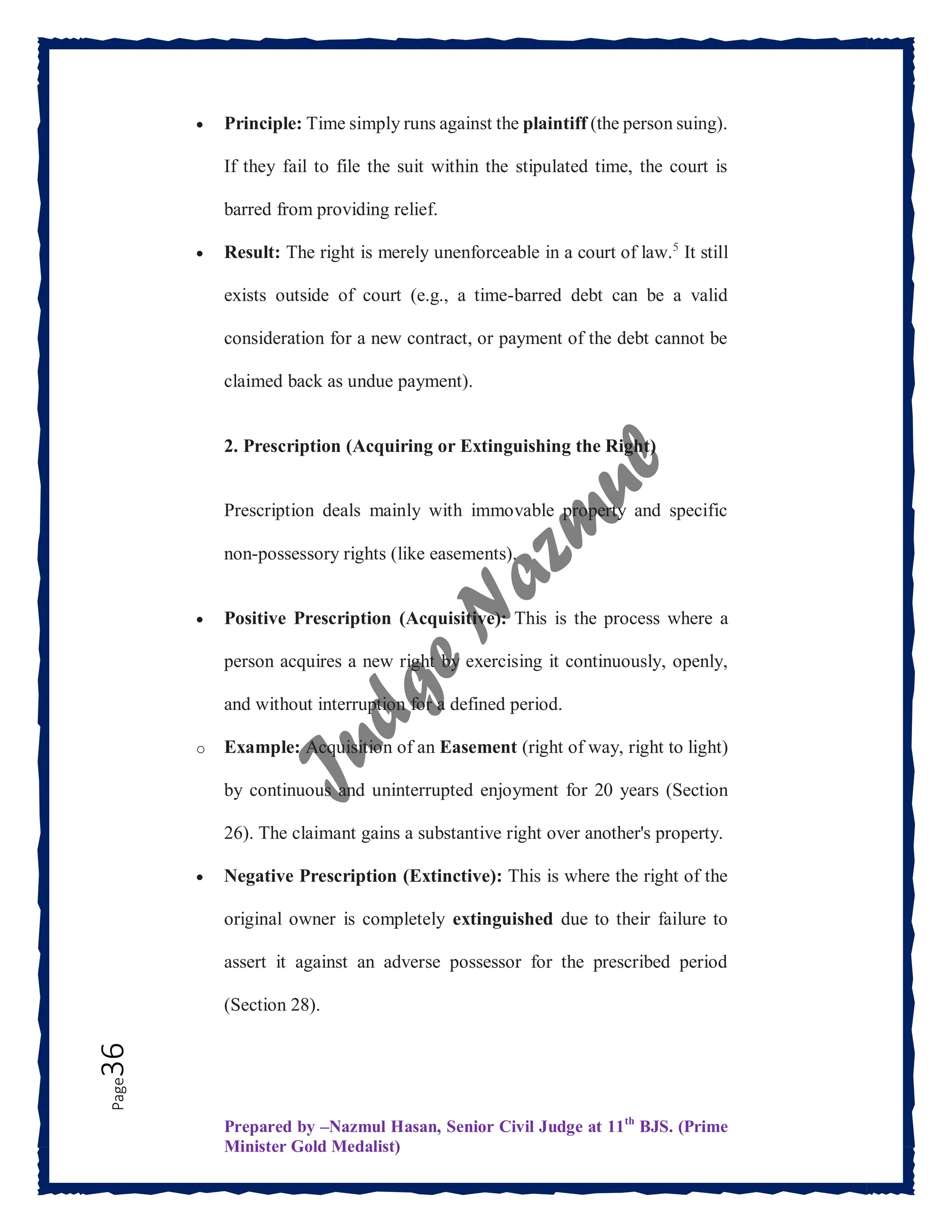 Prepared by –Nazmul Hasan, Senior Civil Judge at 11th
BJS. (Prime
Minister Gold Medalist)
Page
36  Principle: Time simply runs against the plaintiff (the person suing).
If they fail to file the suit within the stipulated time, the court is
barred from providing relief.
 Result: The right is merely unenforceable in a court of law.5
It still
exists outside of court (e.g., a time-barred debt can be a valid
consideration for a new contract, or payment of the debt cannot be
claimed back as undue payment).
2. Prescription (Acquiring or Extinguishing the Right)
Prescription deals mainly with immovable property and specific
non-possessory rights (like easements).
 Positive Prescription (Acquisitive): This is the process where a
person acquires a new right by exercising it continuously, openly,
and without interruption for a defined period.
o Example: Acquisition of an Easement (right of way, right to light)
by continuous and uninterrupted enjoyment for 20 years (Section
26). The claimant gains a substantive right over another's property.
 Negative Prescription (Extinctive): This is where the right of the
original owner is completely extinguished due to their failure to
assert it against an adverse possessor for the prescribed period
(Section 28).
 