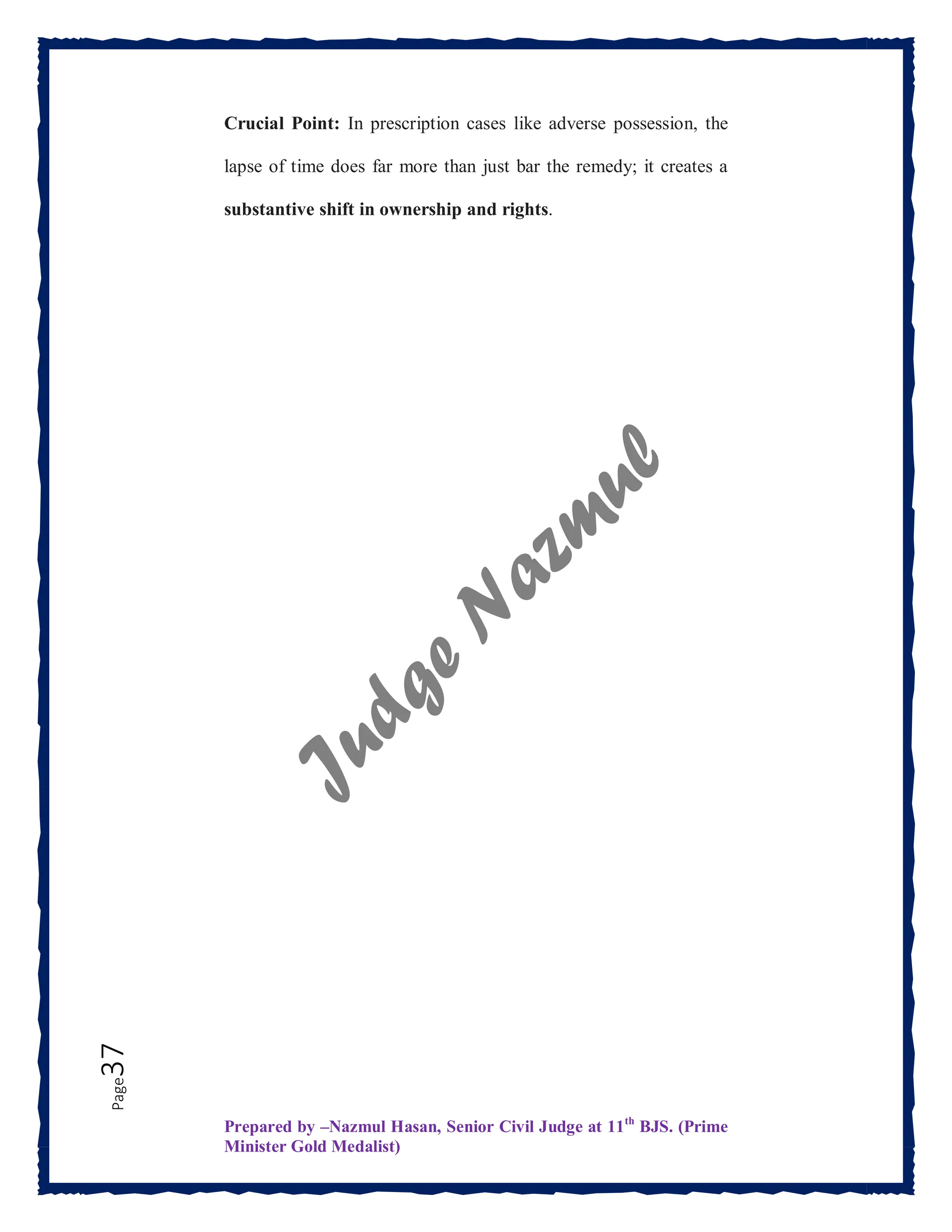 Prepared by –Nazmul Hasan, Senior Civil Judge at 11th
BJS. (Prime
Minister Gold Medalist)
Page
37 Crucial Point: In prescription cases like adverse possession, the
lapse of time does far more than just bar the remedy; it creates a
substantive shift in ownership and rights.
 