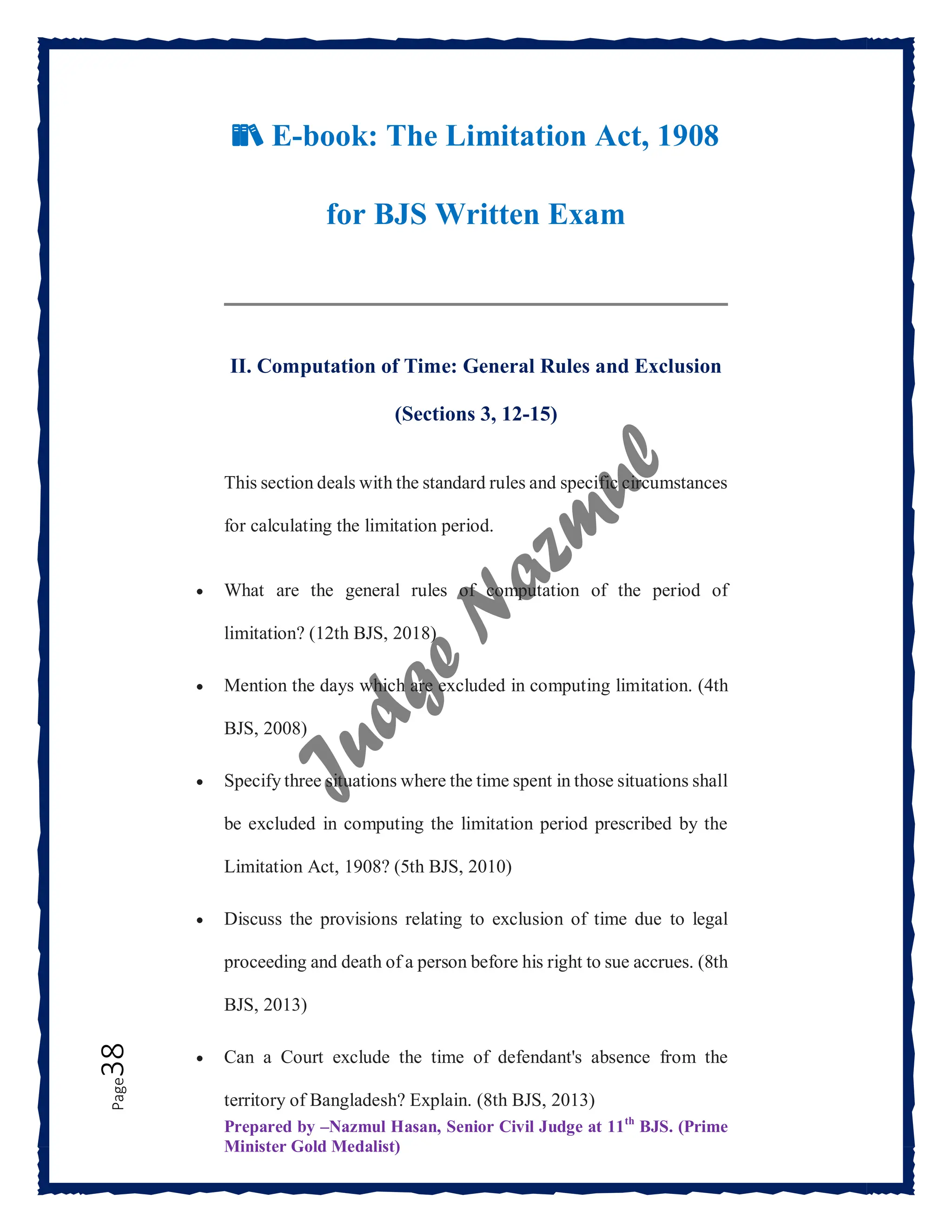 Prepared by –Nazmul Hasan, Senior Civil Judge at 11th
BJS. (Prime
Minister Gold Medalist)
Page
38
📚 E-book: The Limitation Act, 1908
for BJS Written Exam
II. Computation of Time: General Rules and Exclusion
(Sections 3, 12-15)
This section deals with the standard rules and specific circumstances
for calculating the limitation period.
 What are the general rules of computation of the period of
limitation? (12th BJS, 2018)
 Mention the days which are excluded in computing limitation. (4th
BJS, 2008)
 Specify three situations where the time spent in those situations shall
be excluded in computing the limitation period prescribed by the
Limitation Act, 1908? (5th BJS, 2010)
 Discuss the provisions relating to exclusion of time due to legal
proceeding and death of a person before his right to sue accrues. (8th
BJS, 2013)
 Can a Court exclude the time of defendant's absence from the
territory of Bangladesh? Explain. (8th BJS, 2013)
 