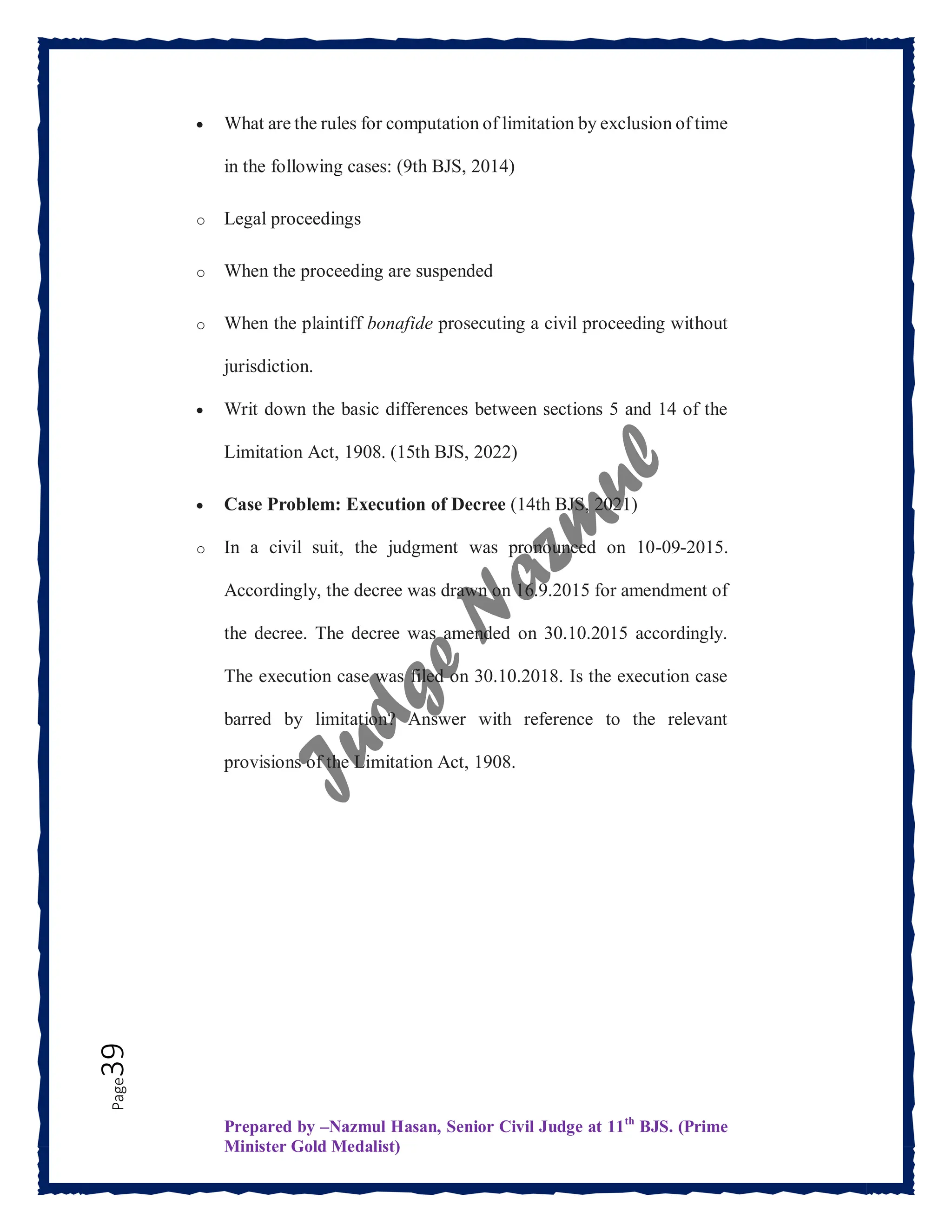 Prepared by –Nazmul Hasan, Senior Civil Judge at 11th
BJS. (Prime
Minister Gold Medalist)
Page
39  What are the rules for computation of limitation by exclusion of time
in the following cases: (9th BJS, 2014)
o Legal proceedings
o When the proceeding are suspended
o When the plaintiff bonafide prosecuting a civil proceeding without
jurisdiction.
 Writ down the basic differences between sections 5 and 14 of the
Limitation Act, 1908. (15th BJS, 2022)
 Case Problem: Execution of Decree (14th BJS, 2021)
o In a civil suit, the judgment was pronounced on 10-09-2015.
Accordingly, the decree was drawn on 16.9.2015 for amendment of
the decree. The decree was amended on 30.10.2015 accordingly.
The execution case was filed on 30.10.2018. Is the execution case
barred by limitation? Answer with reference to the relevant
provisions of the Limitation Act, 1908.
 