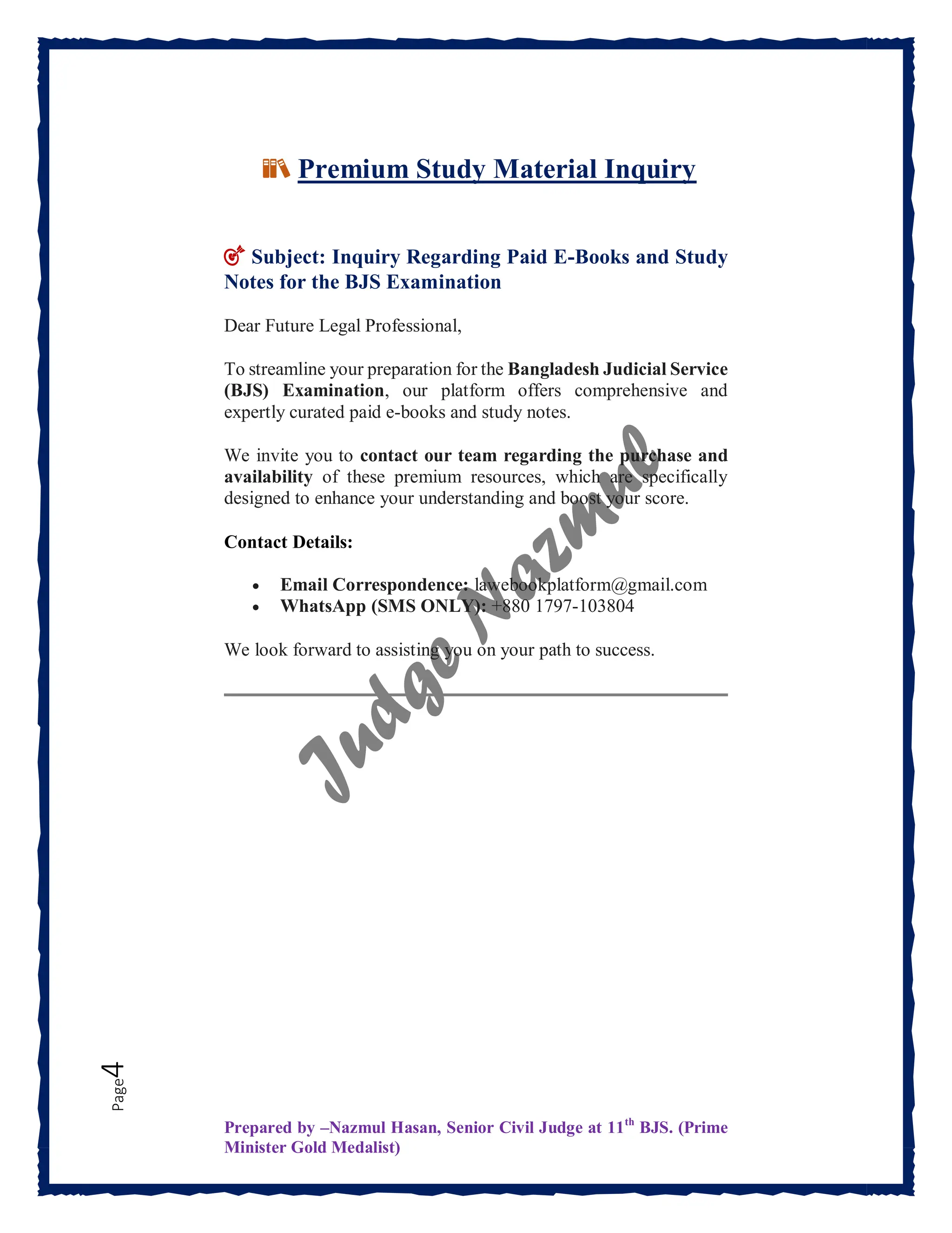 Prepared by –Nazmul Hasan, Senior Civil Judge at 11th
BJS. (Prime
Minister Gold Medalist)
Page
4
📚 Premium Study Material Inquiry
🎯 Subject: Inquiry Regarding Paid E-Books and Study
Notes for the BJS Examination
Dear Future Legal Professional,
To streamline your preparation for the Bangladesh Judicial Service
(BJS) Examination, our platform offers comprehensive and
expertly curated paid e-books and study notes.
We invite you to contact our team regarding the purchase and
availability of these premium resources, which are specifically
designed to enhance your understanding and boost your score.
Contact Details:
 Email Correspondence: lawebookplatform@gmail.com
 WhatsApp (SMS ONLY): +880 1797-103804
We look forward to assisting you on your path to success.
 