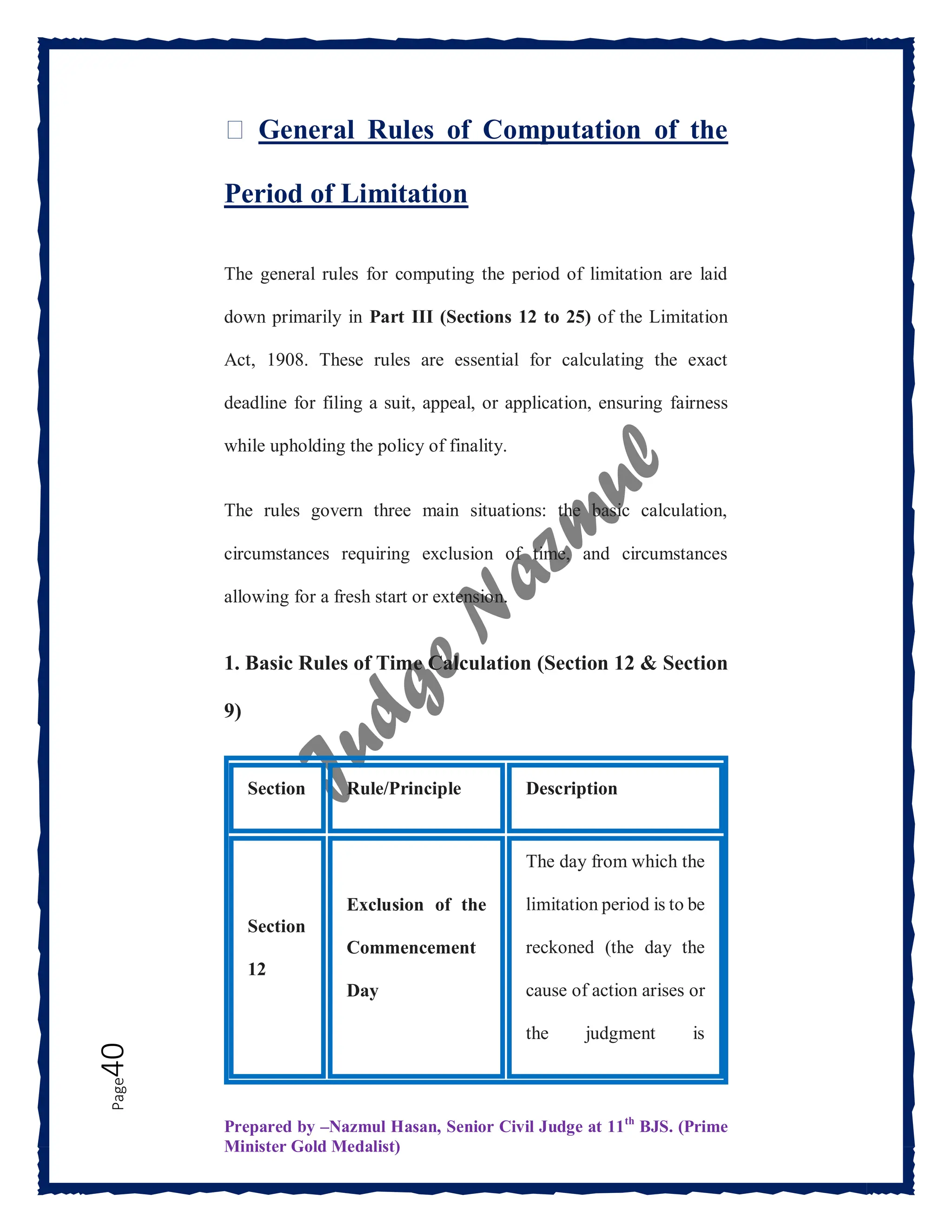 Prepared by –Nazmul Hasan, Senior Civil Judge at 11th
BJS. (Prime
Minister Gold Medalist)
Page
40 ⏳ General Rules of Computation of the
Period of Limitation
The general rules for computing the period of limitation are laid
down primarily in Part III (Sections 12 to 25) of the Limitation
Act, 1908. These rules are essential for calculating the exact
deadline for filing a suit, appeal, or application, ensuring fairness
while upholding the policy of finality.
The rules govern three main situations: the basic calculation,
circumstances requiring exclusion of time, and circumstances
allowing for a fresh start or extension.
1. Basic Rules of Time Calculation (Section 12 & Section
9)
Section Rule/Principle Description
Section
12
Exclusion of the
Commencement
Day
The day from which the
limitation period is to be
reckoned (the day the
cause of action arises or
the judgment is
 