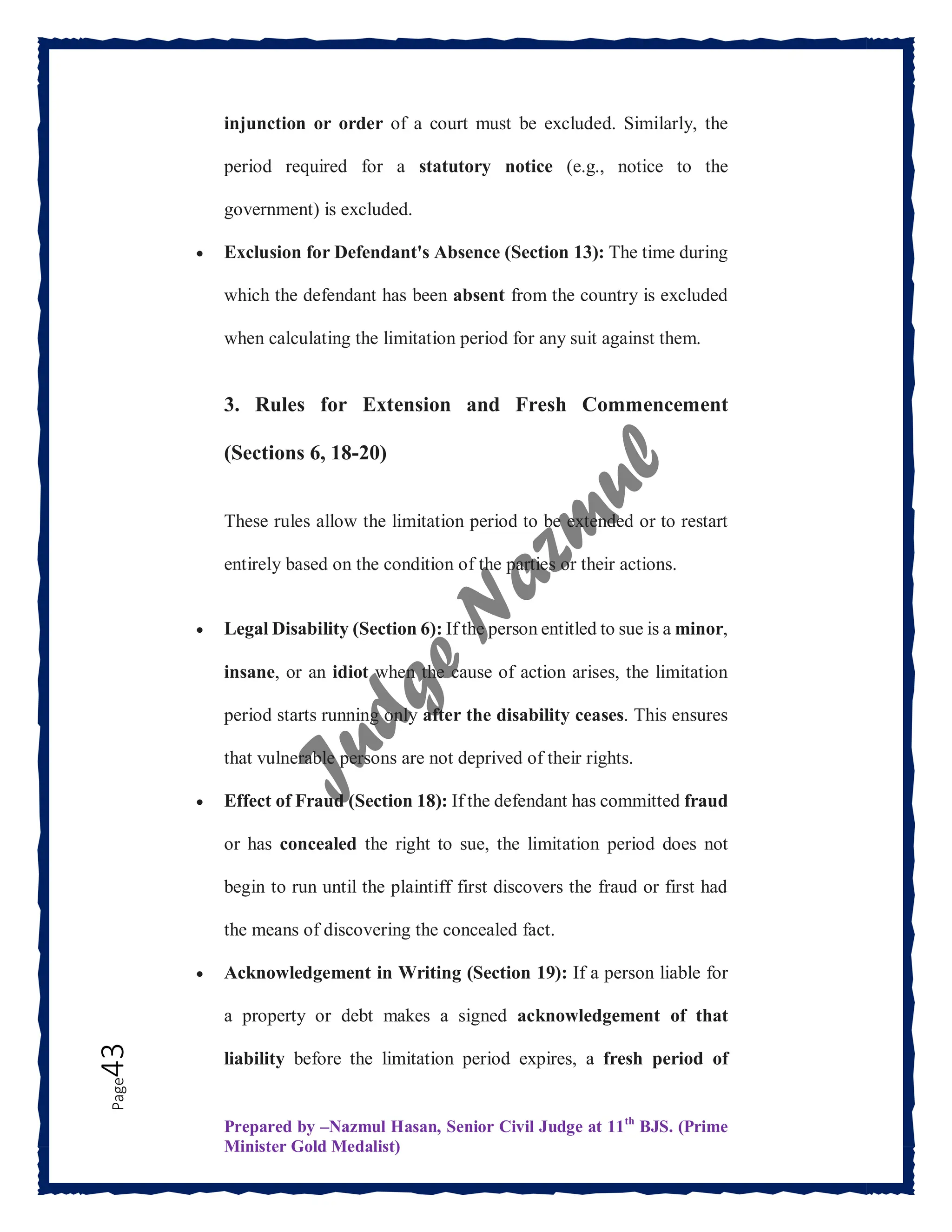 Prepared by –Nazmul Hasan, Senior Civil Judge at 11th
BJS. (Prime
Minister Gold Medalist)
Page
43 injunction or order of a court must be excluded. Similarly, the
period required for a statutory notice (e.g., notice to the
government) is excluded.
 Exclusion for Defendant's Absence (Section 13): The time during
which the defendant has been absent from the country is excluded
when calculating the limitation period for any suit against them.
3. Rules for Extension and Fresh Commencement
(Sections 6, 18-20)
These rules allow the limitation period to be extended or to restart
entirely based on the condition of the parties or their actions.
 Legal Disability (Section 6): If the person entitled to sue is a minor,
insane, or an idiot when the cause of action arises, the limitation
period starts running only after the disability ceases. This ensures
that vulnerable persons are not deprived of their rights.
 Effect of Fraud (Section 18): If the defendant has committed fraud
or has concealed the right to sue, the limitation period does not
begin to run until the plaintiff first discovers the fraud or first had
the means of discovering the concealed fact.
 Acknowledgement in Writing (Section 19): If a person liable for
a property or debt makes a signed acknowledgement of that
liability before the limitation period expires, a fresh period of
 