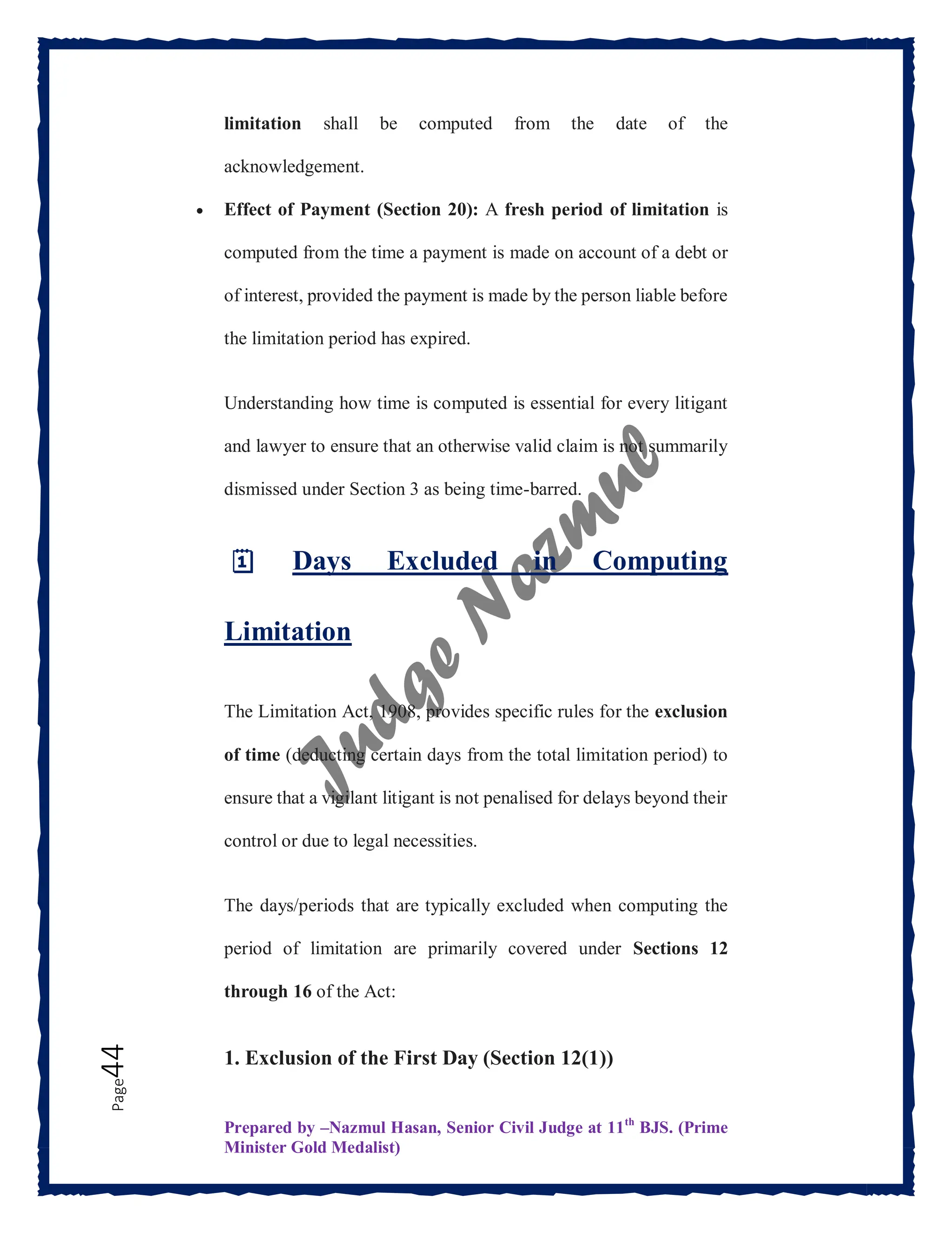 Prepared by –Nazmul Hasan, Senior Civil Judge at 11th
BJS. (Prime
Minister Gold Medalist)
Page
44 limitation shall be computed from the date of the
acknowledgement.
 Effect of Payment (Section 20): A fresh period of limitation is
computed from the time a payment is made on account of a debt or
of interest, provided the payment is made by the person liable before
the limitation period has expired.
Understanding how time is computed is essential for every litigant
and lawyer to ensure that an otherwise valid claim is not summarily
dismissed under Section 3 as being time-barred.
🗓️ Days Excluded in Computing
Limitation
The Limitation Act, 1908, provides specific rules for the exclusion
of time (deducting certain days from the total limitation period) to
ensure that a vigilant litigant is not penalised for delays beyond their
control or due to legal necessities.
The days/periods that are typically excluded when computing the
period of limitation are primarily covered under Sections 12
through 16 of the Act:
1. Exclusion of the First Day (Section 12(1))
 