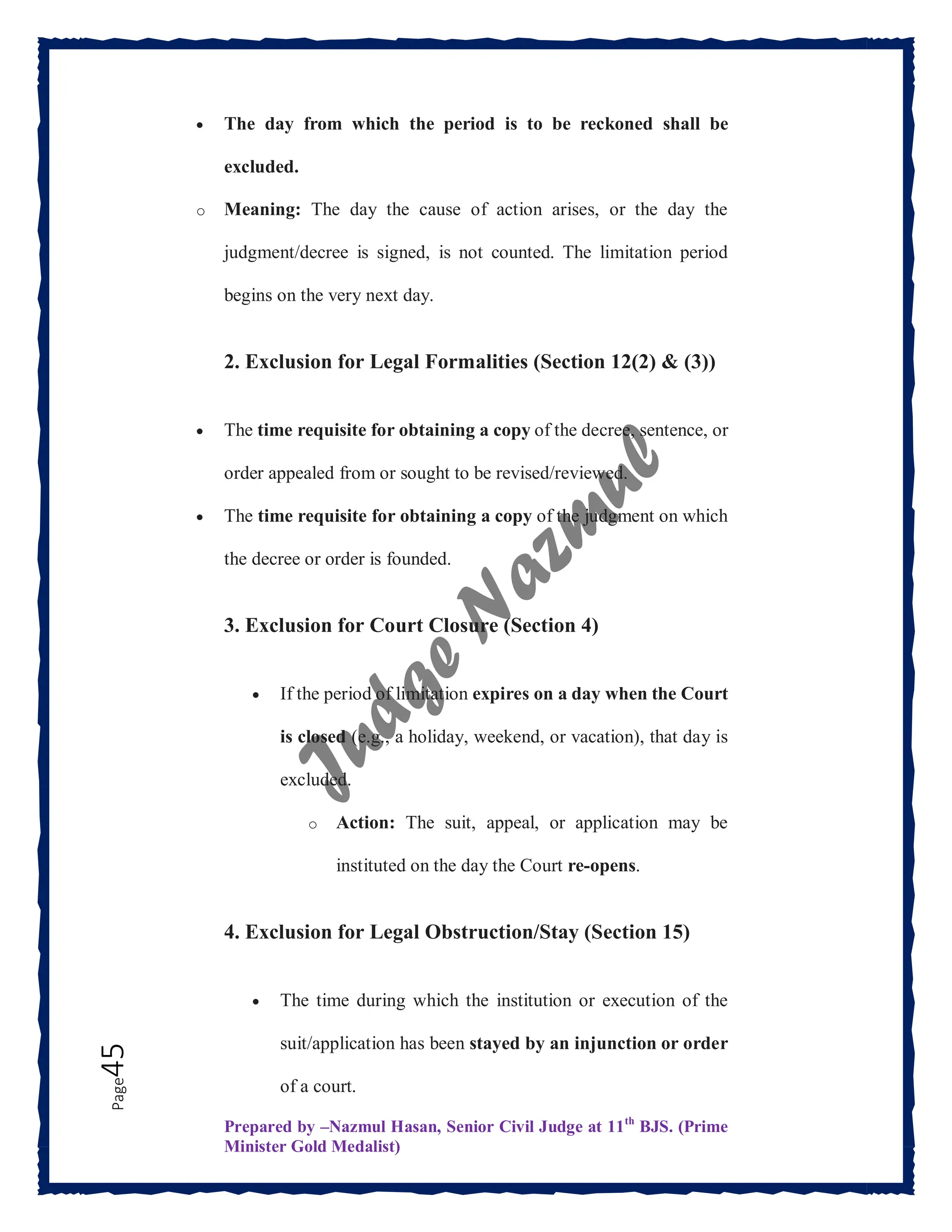 Prepared by –Nazmul Hasan, Senior Civil Judge at 11th
BJS. (Prime
Minister Gold Medalist)
Page
45  The day from which the period is to be reckoned shall be
excluded.
o Meaning: The day the cause of action arises, or the day the
judgment/decree is signed, is not counted. The limitation period
begins on the very next day.
2. Exclusion for Legal Formalities (Section 12(2) & (3))
 The time requisite for obtaining a copy of the decree, sentence, or
order appealed from or sought to be revised/reviewed.
 The time requisite for obtaining a copy of the judgment on which
the decree or order is founded.
3. Exclusion for Court Closure (Section 4)
 If the period of limitation expires on a day when the Court
is closed (e.g., a holiday, weekend, or vacation), that day is
excluded.
o Action: The suit, appeal, or application may be
instituted on the day the Court re-opens.
4. Exclusion for Legal Obstruction/Stay (Section 15)
 The time during which the institution or execution of the
suit/application has been stayed by an injunction or order
of a court.
 
