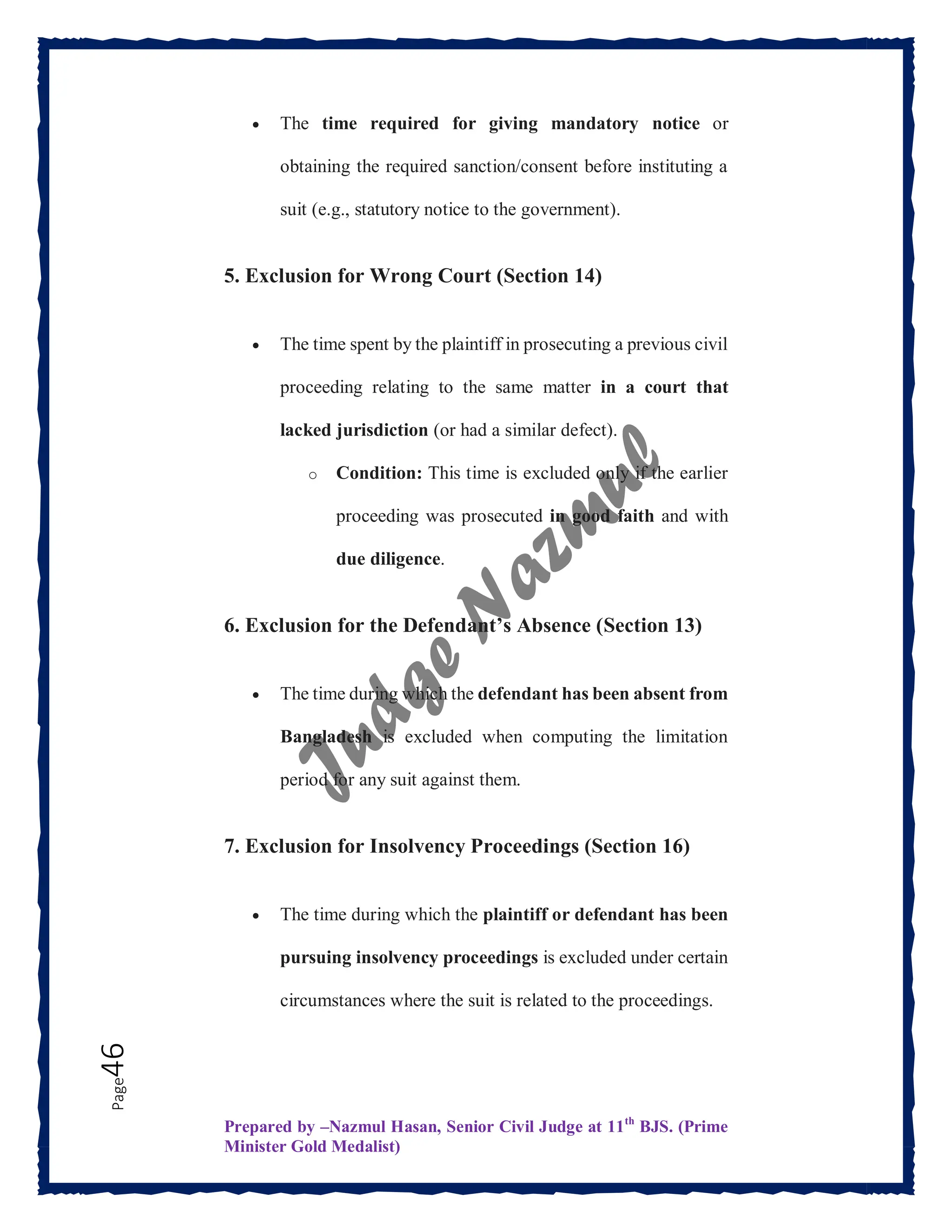 Prepared by –Nazmul Hasan, Senior Civil Judge at 11th
BJS. (Prime
Minister Gold Medalist)
Page
46  The time required for giving mandatory notice or
obtaining the required sanction/consent before instituting a
suit (e.g., statutory notice to the government).
5. Exclusion for Wrong Court (Section 14)
 The time spent by the plaintiff in prosecuting a previous civil
proceeding relating to the same matter in a court that
lacked jurisdiction (or had a similar defect).
o Condition: This time is excluded only if the earlier
proceeding was prosecuted in good faith and with
due diligence.
6. Exclusion for the Defendant’s Absence (Section 13)
 The time during which the defendant has been absent from
Bangladesh is excluded when computing the limitation
period for any suit against them.
7. Exclusion for Insolvency Proceedings (Section 16)
 The time during which the plaintiff or defendant has been
pursuing insolvency proceedings is excluded under certain
circumstances where the suit is related to the proceedings.
 