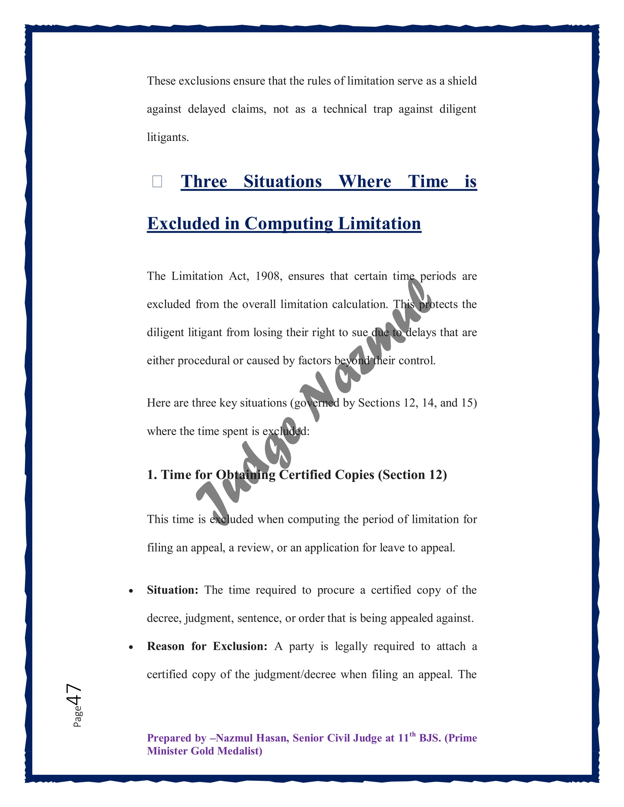 Prepared by –Nazmul Hasan, Senior Civil Judge at 11th
BJS. (Prime
Minister Gold Medalist)
Page
47 These exclusions ensure that the rules of limitation serve as a shield
against delayed claims, not as a technical trap against diligent
litigants.
⏳ Three Situations Where Time is
Excluded in Computing Limitation
The Limitation Act, 1908, ensures that certain time periods are
excluded from the overall limitation calculation. This protects the
diligent litigant from losing their right to sue due to delays that are
either procedural or caused by factors beyond their control.
Here are three key situations (governed by Sections 12, 14, and 15)
where the time spent is excluded:
1. Time for Obtaining Certified Copies (Section 12)
This time is excluded when computing the period of limitation for
filing an appeal, a review, or an application for leave to appeal.
 Situation: The time required to procure a certified copy of the
decree, judgment, sentence, or order that is being appealed against.
 Reason for Exclusion: A party is legally required to attach a
certified copy of the judgment/decree when filing an appeal. The
 