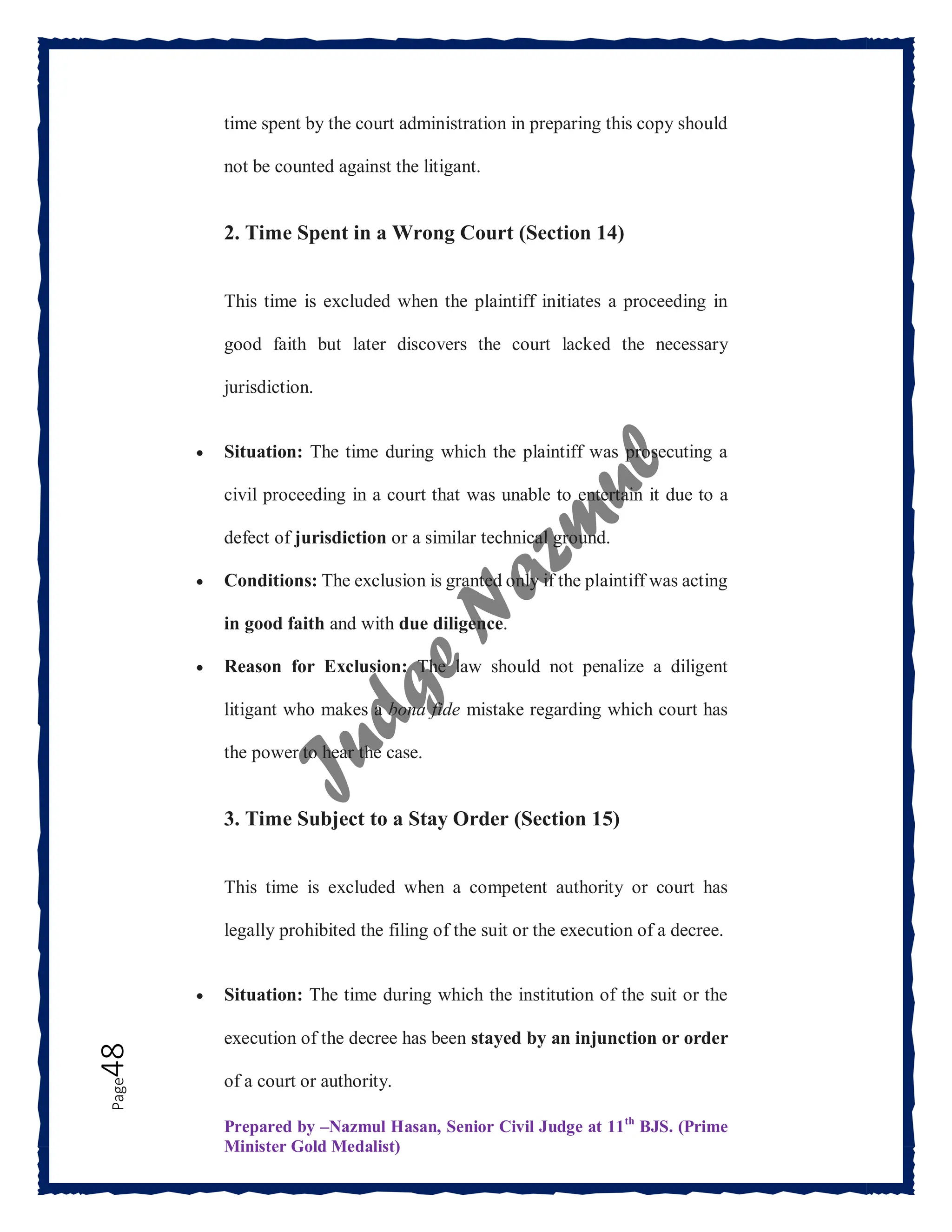 Prepared by –Nazmul Hasan, Senior Civil Judge at 11th
BJS. (Prime
Minister Gold Medalist)
Page
48 time spent by the court administration in preparing this copy should
not be counted against the litigant.
2. Time Spent in a Wrong Court (Section 14)
This time is excluded when the plaintiff initiates a proceeding in
good faith but later discovers the court lacked the necessary
jurisdiction.
 Situation: The time during which the plaintiff was prosecuting a
civil proceeding in a court that was unable to entertain it due to a
defect of jurisdiction or a similar technical ground.
 Conditions: The exclusion is granted only if the plaintiff was acting
in good faith and with due diligence.
 Reason for Exclusion: The law should not penalize a diligent
litigant who makes a bona fide mistake regarding which court has
the power to hear the case.
3. Time Subject to a Stay Order (Section 15)
This time is excluded when a competent authority or court has
legally prohibited the filing of the suit or the execution of a decree.
 Situation: The time during which the institution of the suit or the
execution of the decree has been stayed by an injunction or order
of a court or authority.
 