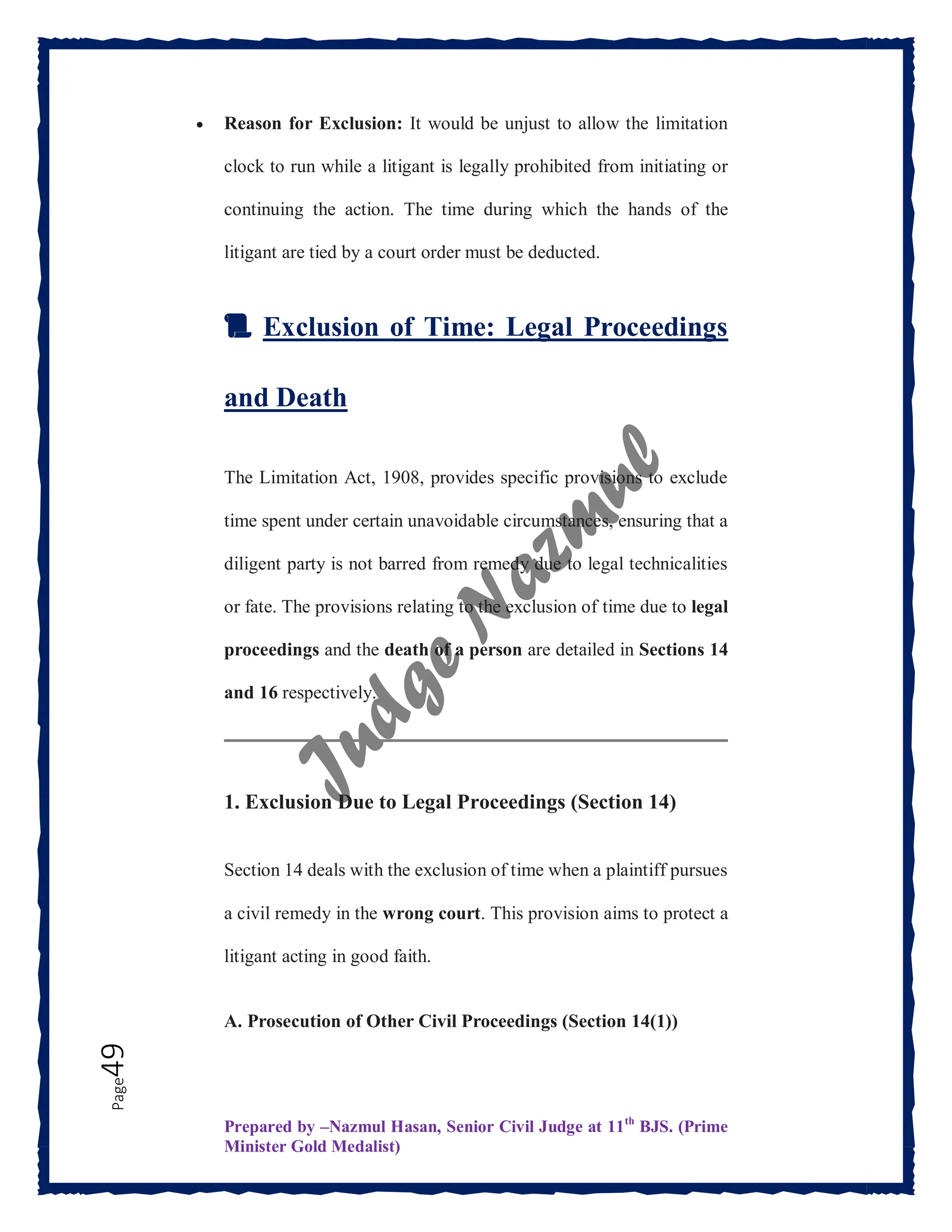 Prepared by –Nazmul Hasan, Senior Civil Judge at 11th
BJS. (Prime
Minister Gold Medalist)
Page
49  Reason for Exclusion: It would be unjust to allow the limitation
clock to run while a litigant is legally prohibited from initiating or
continuing the action. The time during which the hands of the
litigant are tied by a court order must be deducted.
📜 Exclusion of Time: Legal Proceedings
and Death
The Limitation Act, 1908, provides specific provisions to exclude
time spent under certain unavoidable circumstances, ensuring that a
diligent party is not barred from remedy due to legal technicalities
or fate. The provisions relating to the exclusion of time due to legal
proceedings and the death of a person are detailed in Sections 14
and 16 respectively.
1. Exclusion Due to Legal Proceedings (Section 14)
Section 14 deals with the exclusion of time when a plaintiff pursues
a civil remedy in the wrong court. This provision aims to protect a
litigant acting in good faith.
A. Prosecution of Other Civil Proceedings (Section 14(1))
 
