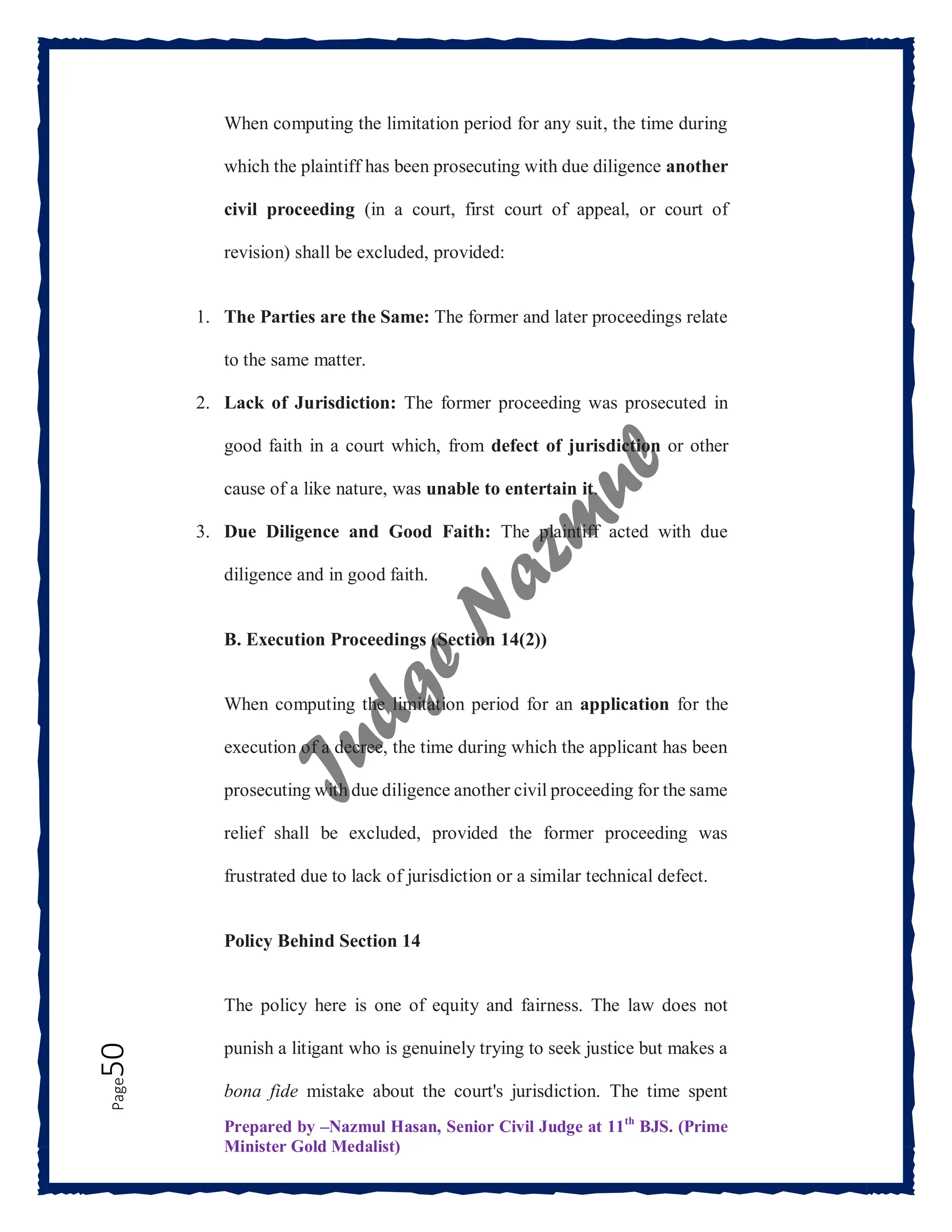 Prepared by –Nazmul Hasan, Senior Civil Judge at 11th
BJS. (Prime
Minister Gold Medalist)
Page
50 When computing the limitation period for any suit, the time during
which the plaintiff has been prosecuting with due diligence another
civil proceeding (in a court, first court of appeal, or court of
revision) shall be excluded, provided:
1. The Parties are the Same: The former and later proceedings relate
to the same matter.
2. Lack of Jurisdiction: The former proceeding was prosecuted in
good faith in a court which, from defect of jurisdiction or other
cause of a like nature, was unable to entertain it.
3. Due Diligence and Good Faith: The plaintiff acted with due
diligence and in good faith.
B. Execution Proceedings (Section 14(2))
When computing the limitation period for an application for the
execution of a decree, the time during which the applicant has been
prosecuting with due diligence another civil proceeding for the same
relief shall be excluded, provided the former proceeding was
frustrated due to lack of jurisdiction or a similar technical defect.
Policy Behind Section 14
The policy here is one of equity and fairness. The law does not
punish a litigant who is genuinely trying to seek justice but makes a
bona fide mistake about the court's jurisdiction. The time spent
 