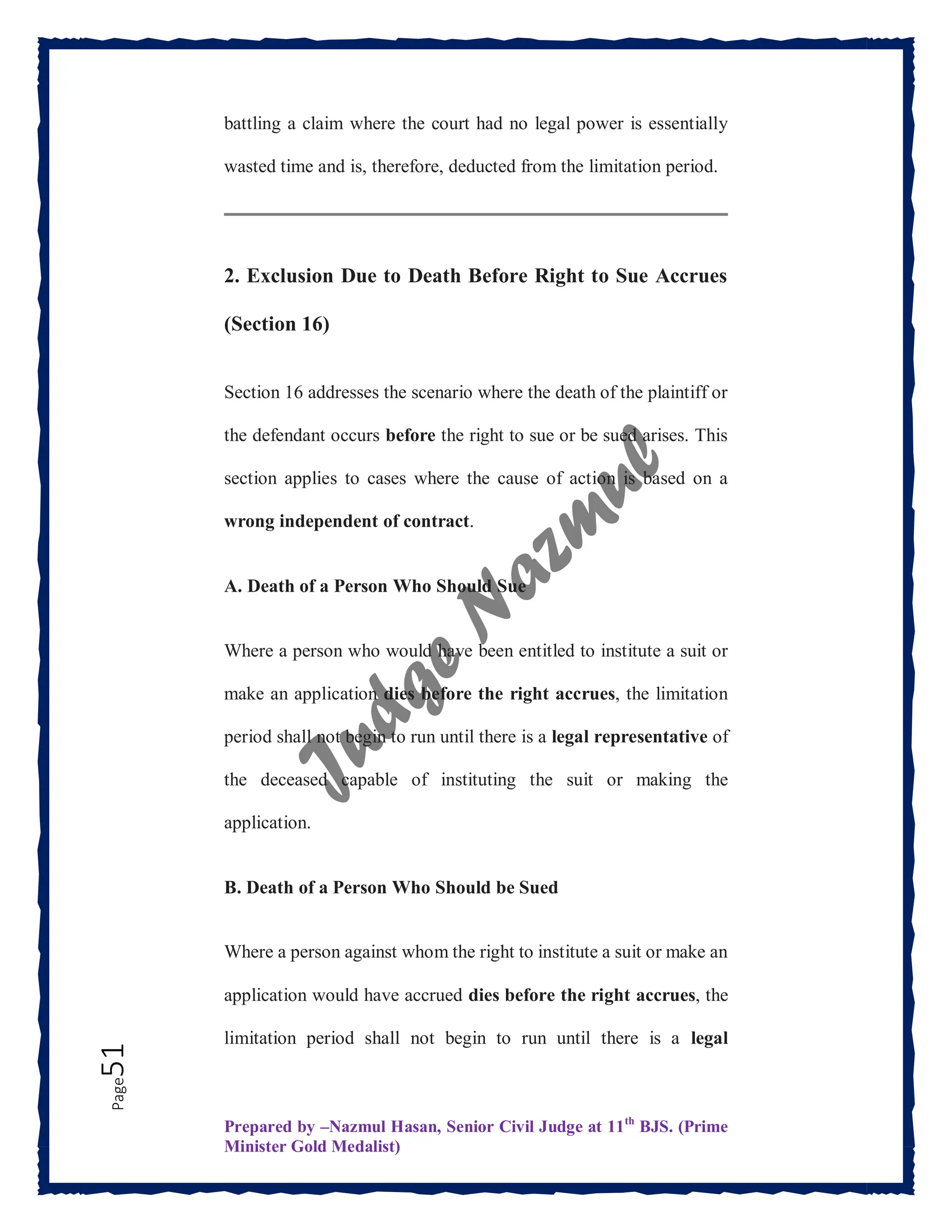 Prepared by –Nazmul Hasan, Senior Civil Judge at 11th
BJS. (Prime
Minister Gold Medalist)
Page
51 battling a claim where the court had no legal power is essentially
wasted time and is, therefore, deducted from the limitation period.
2. Exclusion Due to Death Before Right to Sue Accrues
(Section 16)
Section 16 addresses the scenario where the death of the plaintiff or
the defendant occurs before the right to sue or be sued arises. This
section applies to cases where the cause of action is based on a
wrong independent of contract.
A. Death of a Person Who Should Sue
Where a person who would have been entitled to institute a suit or
make an application dies before the right accrues, the limitation
period shall not begin to run until there is a legal representative of
the deceased capable of instituting the suit or making the
application.
B. Death of a Person Who Should be Sued
Where a person against whom the right to institute a suit or make an
application would have accrued dies before the right accrues, the
limitation period shall not begin to run until there is a legal
 