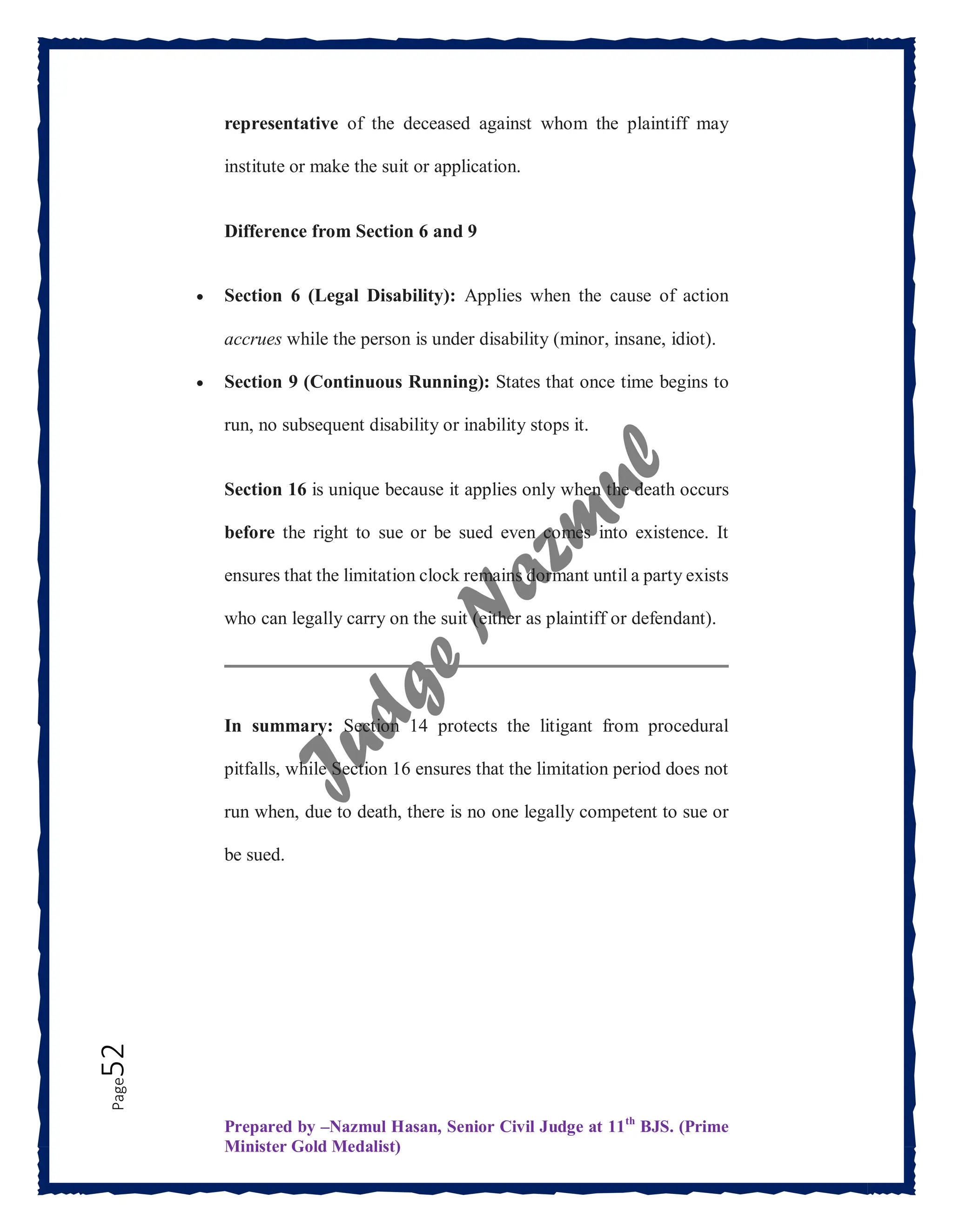 Prepared by –Nazmul Hasan, Senior Civil Judge at 11th
BJS. (Prime
Minister Gold Medalist)
Page
52 representative of the deceased against whom the plaintiff may
institute or make the suit or application.
Difference from Section 6 and 9
 Section 6 (Legal Disability): Applies when the cause of action
accrues while the person is under disability (minor, insane, idiot).
 Section 9 (Continuous Running): States that once time begins to
run, no subsequent disability or inability stops it.
Section 16 is unique because it applies only when the death occurs
before the right to sue or be sued even comes into existence. It
ensures that the limitation clock remains dormant until a party exists
who can legally carry on the suit (either as plaintiff or defendant).
In summary: Section 14 protects the litigant from procedural
pitfalls, while Section 16 ensures that the limitation period does not
run when, due to death, there is no one legally competent to sue or
be sued.
 