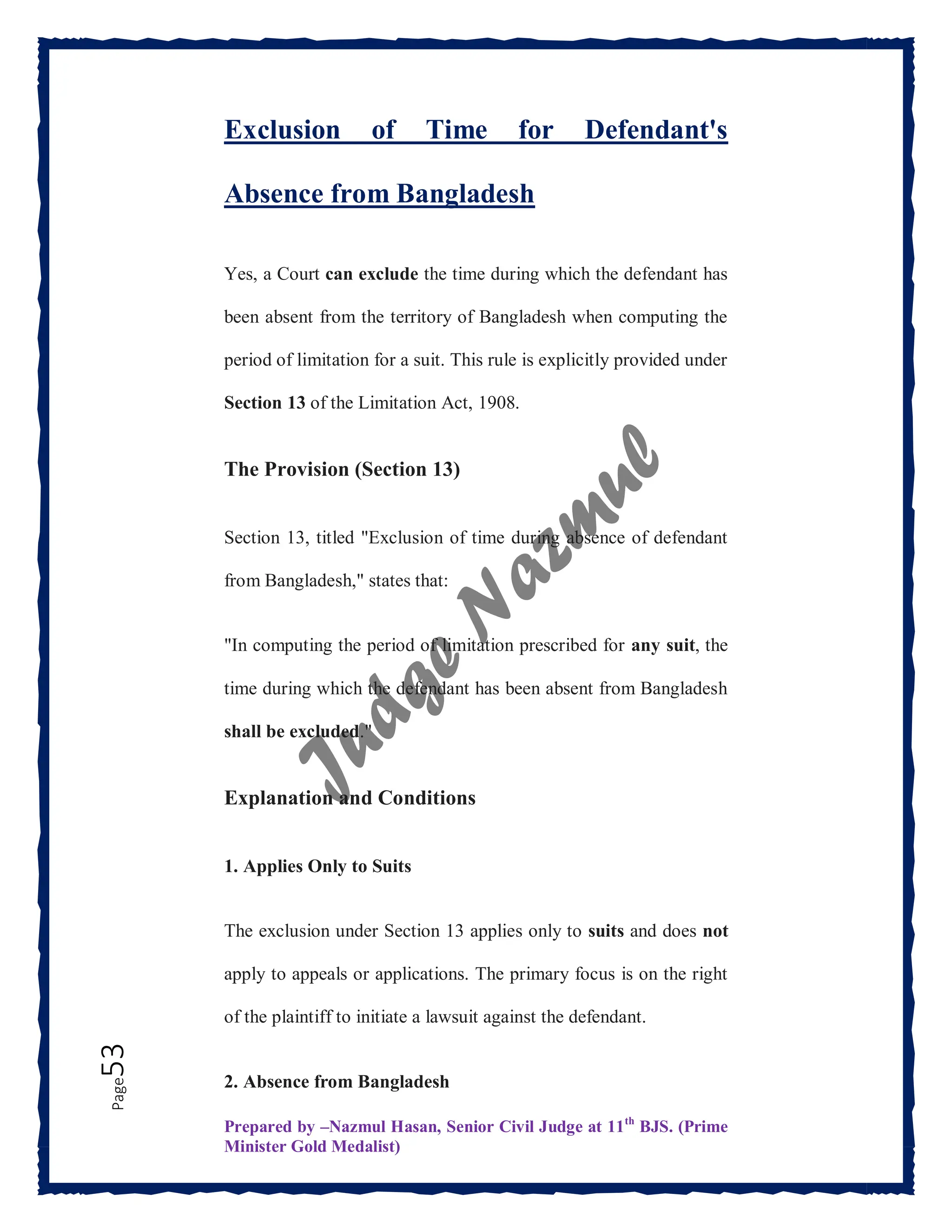 Prepared by –Nazmul Hasan, Senior Civil Judge at 11th
BJS. (Prime
Minister Gold Medalist)
Page
53 Exclusion of Time for Defendant's
Absence from Bangladesh
Yes, a Court can exclude the time during which the defendant has
been absent from the territory of Bangladesh when computing the
period of limitation for a suit. This rule is explicitly provided under
Section 13 of the Limitation Act, 1908.
The Provision (Section 13)
Section 13, titled "Exclusion of time during absence of defendant
from Bangladesh," states that:
"In computing the period of limitation prescribed for any suit, the
time during which the defendant has been absent from Bangladesh
shall be excluded."
Explanation and Conditions
1. Applies Only to Suits
The exclusion under Section 13 applies only to suits and does not
apply to appeals or applications. The primary focus is on the right
of the plaintiff to initiate a lawsuit against the defendant.
2. Absence from Bangladesh
 
