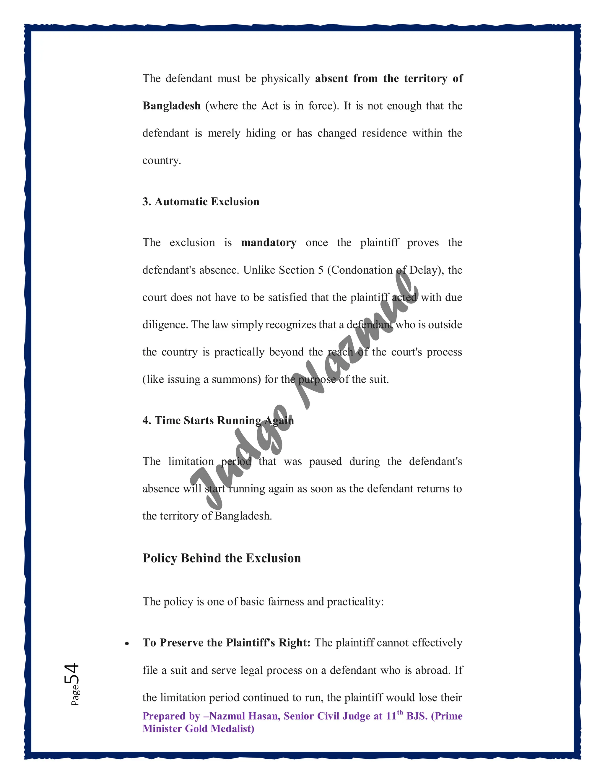Prepared by –Nazmul Hasan, Senior Civil Judge at 11th
BJS. (Prime
Minister Gold Medalist)
Page
54 The defendant must be physically absent from the territory of
Bangladesh (where the Act is in force). It is not enough that the
defendant is merely hiding or has changed residence within the
country.
3. Automatic Exclusion
The exclusion is mandatory once the plaintiff proves the
defendant's absence. Unlike Section 5 (Condonation of Delay), the
court does not have to be satisfied that the plaintiff acted with due
diligence. The law simply recognizes that a defendant who is outside
the country is practically beyond the reach of the court's process
(like issuing a summons) for the purpose of the suit.
4. Time Starts Running Again
The limitation period that was paused during the defendant's
absence will start running again as soon as the defendant returns to
the territory of Bangladesh.
Policy Behind the Exclusion
The policy is one of basic fairness and practicality:
 To Preserve the Plaintiff's Right: The plaintiff cannot effectively
file a suit and serve legal process on a defendant who is abroad. If
the limitation period continued to run, the plaintiff would lose their
 