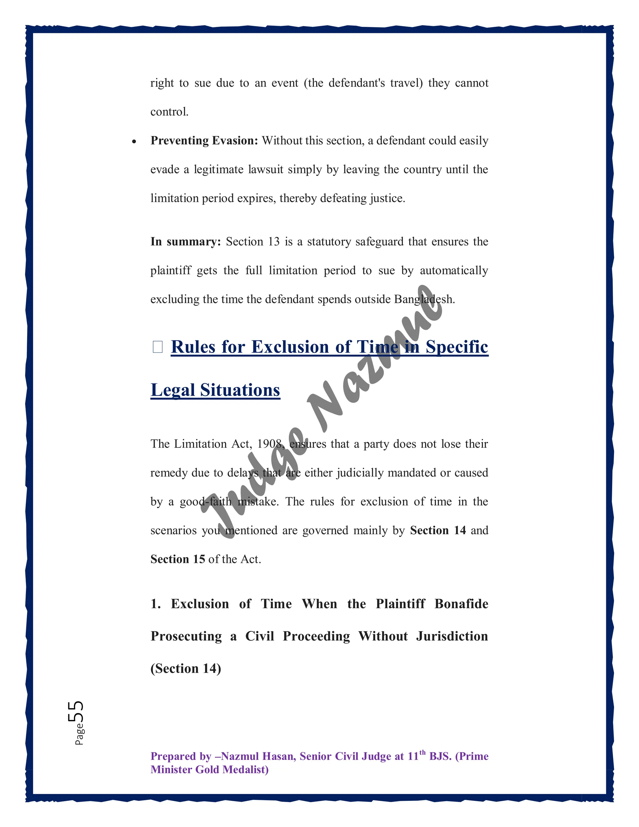 Prepared by –Nazmul Hasan, Senior Civil Judge at 11th
BJS. (Prime
Minister Gold Medalist)
Page
55 right to sue due to an event (the defendant's travel) they cannot
control.
 Preventing Evasion: Without this section, a defendant could easily
evade a legitimate lawsuit simply by leaving the country until the
limitation period expires, thereby defeating justice.
In summary: Section 13 is a statutory safeguard that ensures the
plaintiff gets the full limitation period to sue by automatically
excluding the time the defendant spends outside Bangladesh.
⏳ Rules for Exclusion of Time in Specific
Legal Situations
The Limitation Act, 1908, ensures that a party does not lose their
remedy due to delays that are either judicially mandated or caused
by a good-faith mistake. The rules for exclusion of time in the
scenarios you mentioned are governed mainly by Section 14 and
Section 15 of the Act.
1. Exclusion of Time When the Plaintiff Bonafide
Prosecuting a Civil Proceeding Without Jurisdiction
(Section 14)
 