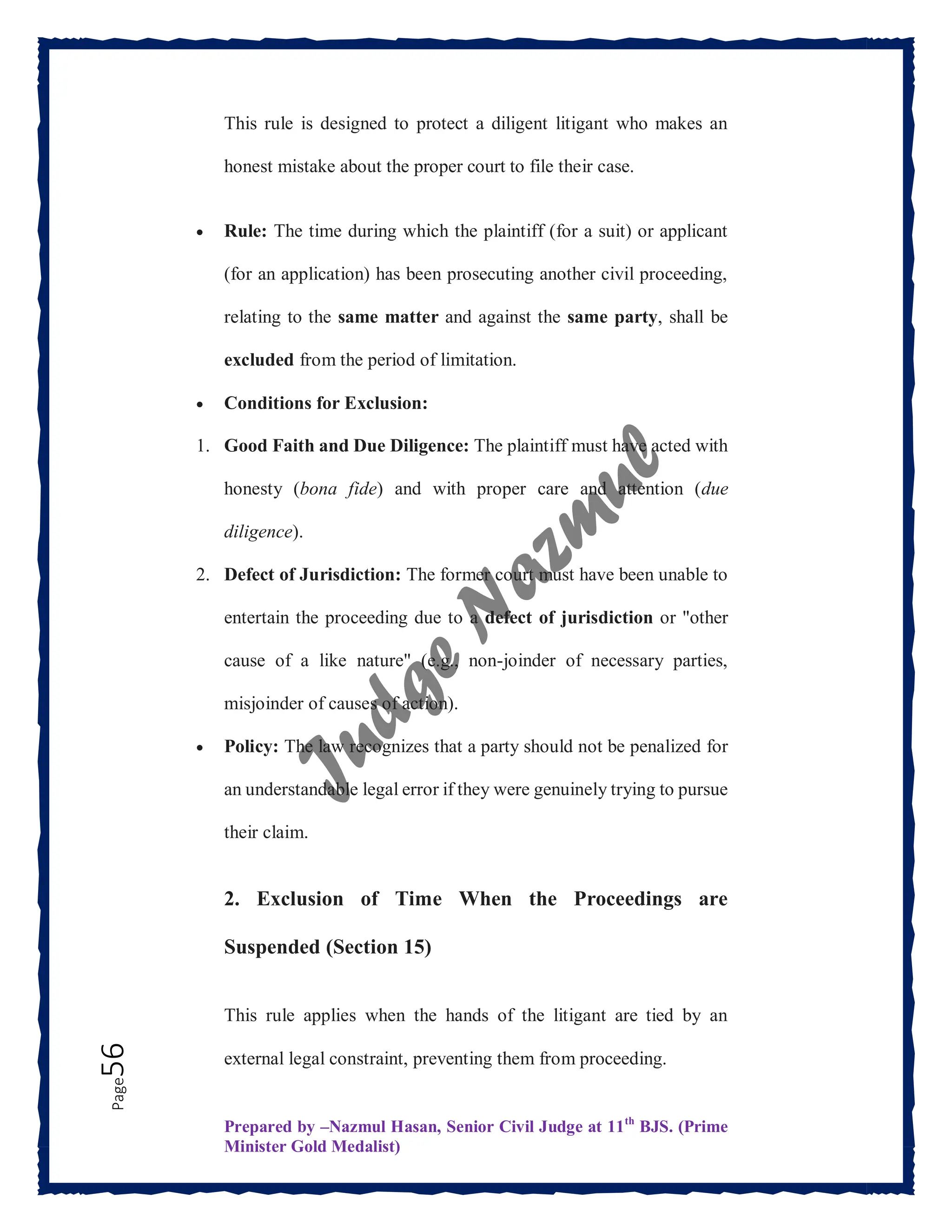 Prepared by –Nazmul Hasan, Senior Civil Judge at 11th
BJS. (Prime
Minister Gold Medalist)
Page
56 This rule is designed to protect a diligent litigant who makes an
honest mistake about the proper court to file their case.
 Rule: The time during which the plaintiff (for a suit) or applicant
(for an application) has been prosecuting another civil proceeding,
relating to the same matter and against the same party, shall be
excluded from the period of limitation.
 Conditions for Exclusion:
1. Good Faith and Due Diligence: The plaintiff must have acted with
honesty (bona fide) and with proper care and attention (due
diligence).
2. Defect of Jurisdiction: The former court must have been unable to
entertain the proceeding due to a defect of jurisdiction or "other
cause of a like nature" (e.g., non-joinder of necessary parties,
misjoinder of causes of action).
 Policy: The law recognizes that a party should not be penalized for
an understandable legal error if they were genuinely trying to pursue
their claim.
2. Exclusion of Time When the Proceedings are
Suspended (Section 15)
This rule applies when the hands of the litigant are tied by an
external legal constraint, preventing them from proceeding.
 