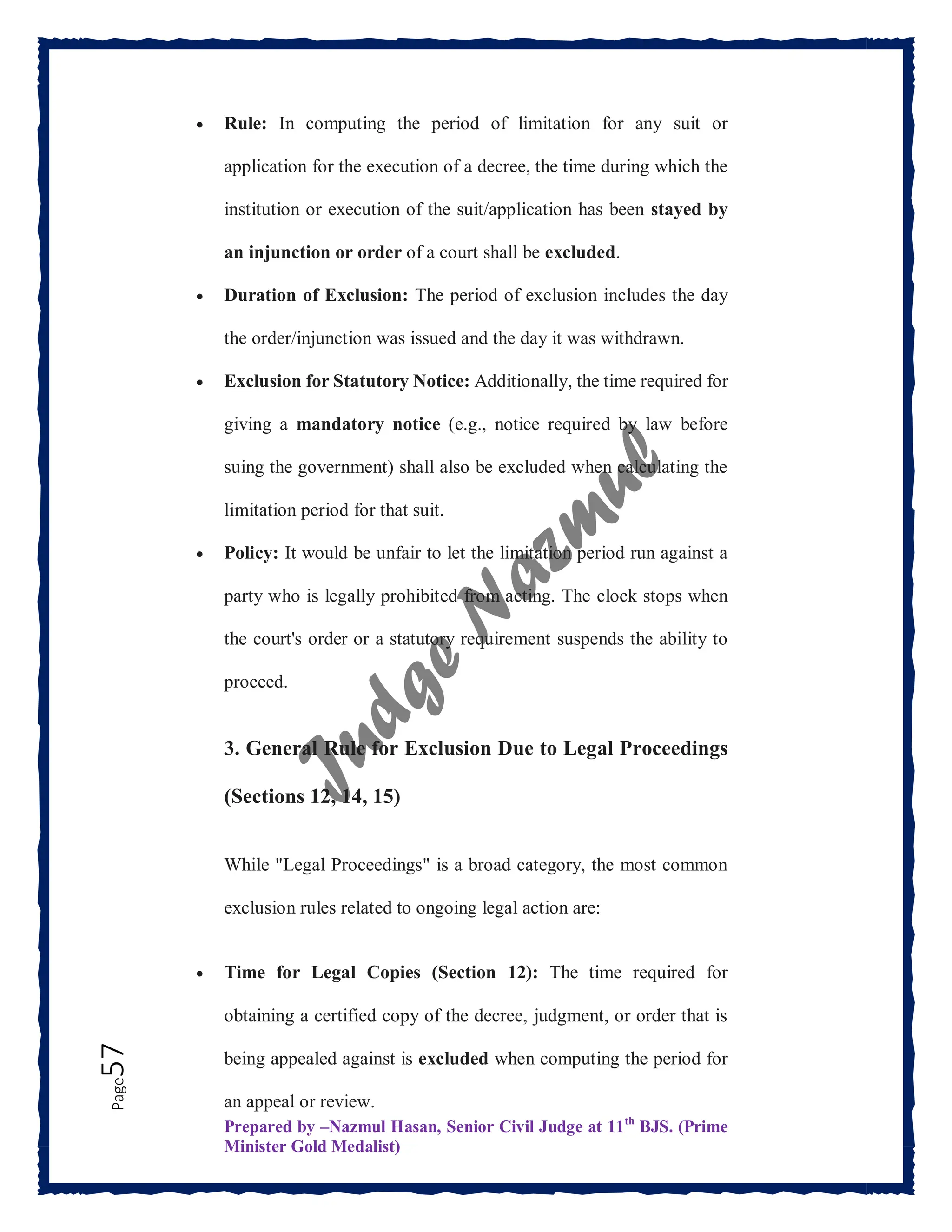 Prepared by –Nazmul Hasan, Senior Civil Judge at 11th
BJS. (Prime
Minister Gold Medalist)
Page
57  Rule: In computing the period of limitation for any suit or
application for the execution of a decree, the time during which the
institution or execution of the suit/application has been stayed by
an injunction or order of a court shall be excluded.
 Duration of Exclusion: The period of exclusion includes the day
the order/injunction was issued and the day it was withdrawn.
 Exclusion for Statutory Notice: Additionally, the time required for
giving a mandatory notice (e.g., notice required by law before
suing the government) shall also be excluded when calculating the
limitation period for that suit.
 Policy: It would be unfair to let the limitation period run against a
party who is legally prohibited from acting. The clock stops when
the court's order or a statutory requirement suspends the ability to
proceed.
3. General Rule for Exclusion Due to Legal Proceedings
(Sections 12, 14, 15)
While "Legal Proceedings" is a broad category, the most common
exclusion rules related to ongoing legal action are:
 Time for Legal Copies (Section 12): The time required for
obtaining a certified copy of the decree, judgment, or order that is
being appealed against is excluded when computing the period for
an appeal or review.
 