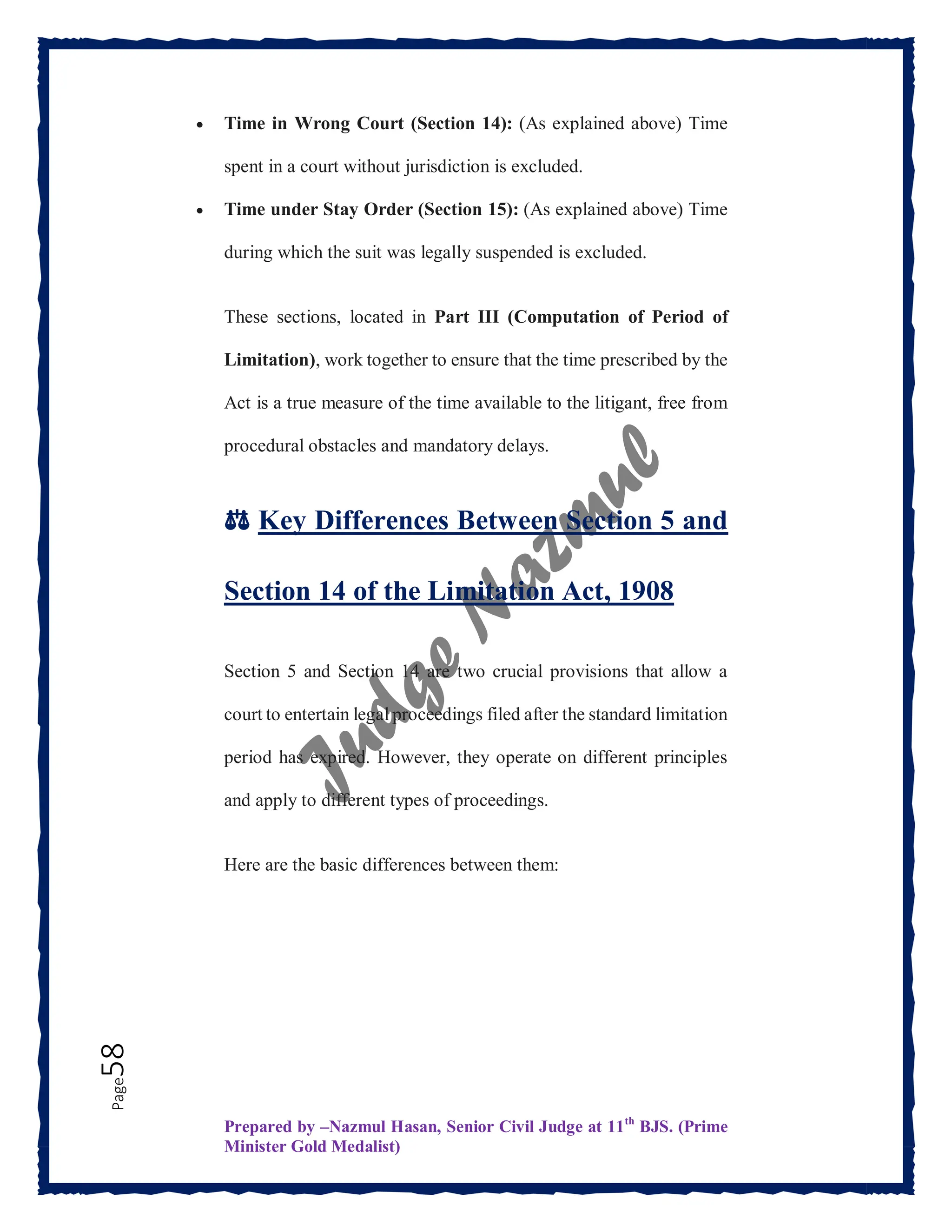 Prepared by –Nazmul Hasan, Senior Civil Judge at 11th
BJS. (Prime
Minister Gold Medalist)
Page
58  Time in Wrong Court (Section 14): (As explained above) Time
spent in a court without jurisdiction is excluded.
 Time under Stay Order (Section 15): (As explained above) Time
during which the suit was legally suspended is excluded.
These sections, located in Part III (Computation of Period of
Limitation), work together to ensure that the time prescribed by the
Act is a true measure of the time available to the litigant, free from
procedural obstacles and mandatory delays.
⚖️ Key Differences Between Section 5 and
Section 14 of the Limitation Act, 1908
Section 5 and Section 14 are two crucial provisions that allow a
court to entertain legal proceedings filed after the standard limitation
period has expired. However, they operate on different principles
and apply to different types of proceedings.
Here are the basic differences between them:
 