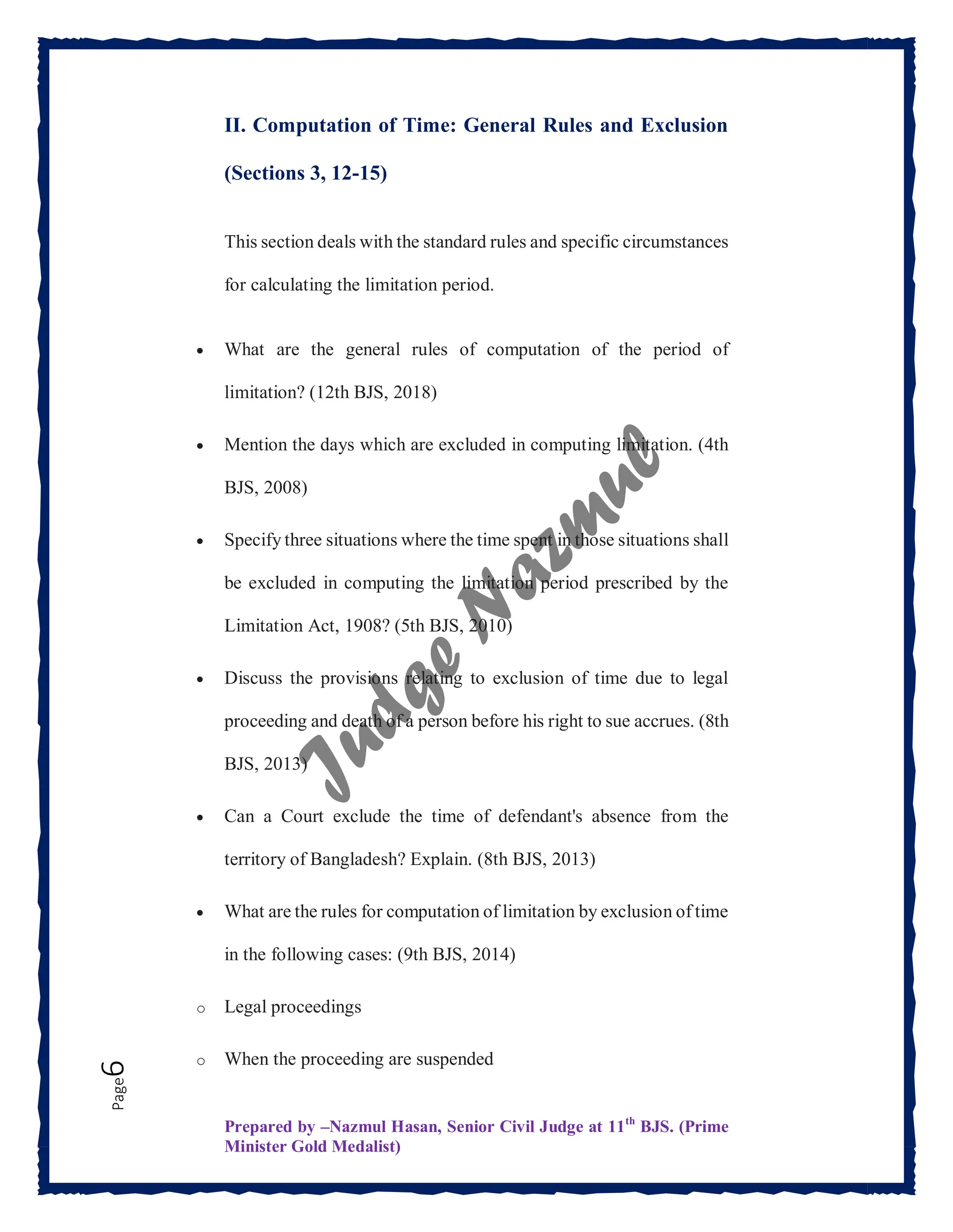 Prepared by –Nazmul Hasan, Senior Civil Judge at 11th
BJS. (Prime
Minister Gold Medalist)
Page
6 II. Computation of Time: General Rules and Exclusion
(Sections 3, 12-15)
This section deals with the standard rules and specific circumstances
for calculating the limitation period.
 What are the general rules of computation of the period of
limitation? (12th BJS, 2018)
 Mention the days which are excluded in computing limitation. (4th
BJS, 2008)
 Specify three situations where the time spent in those situations shall
be excluded in computing the limitation period prescribed by the
Limitation Act, 1908? (5th BJS, 2010)
 Discuss the provisions relating to exclusion of time due to legal
proceeding and death of a person before his right to sue accrues. (8th
BJS, 2013)
 Can a Court exclude the time of defendant's absence from the
territory of Bangladesh? Explain. (8th BJS, 2013)
 What are the rules for computation of limitation by exclusion of time
in the following cases: (9th BJS, 2014)
o Legal proceedings
o When the proceeding are suspended
 
