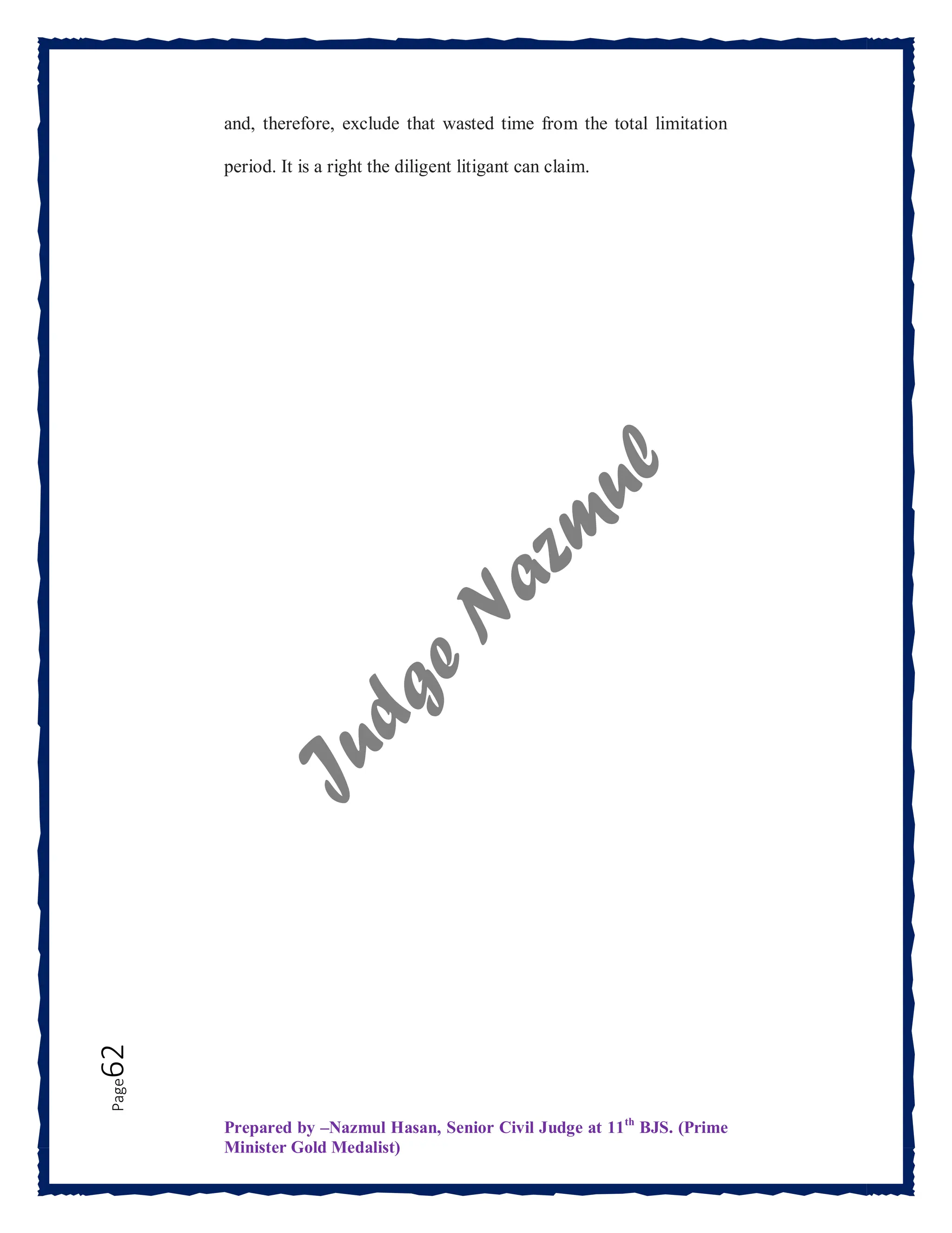 Prepared by –Nazmul Hasan, Senior Civil Judge at 11th
BJS. (Prime
Minister Gold Medalist)
Page
62 and, therefore, exclude that wasted time from the total limitation
period. It is a right the diligent litigant can claim.
 