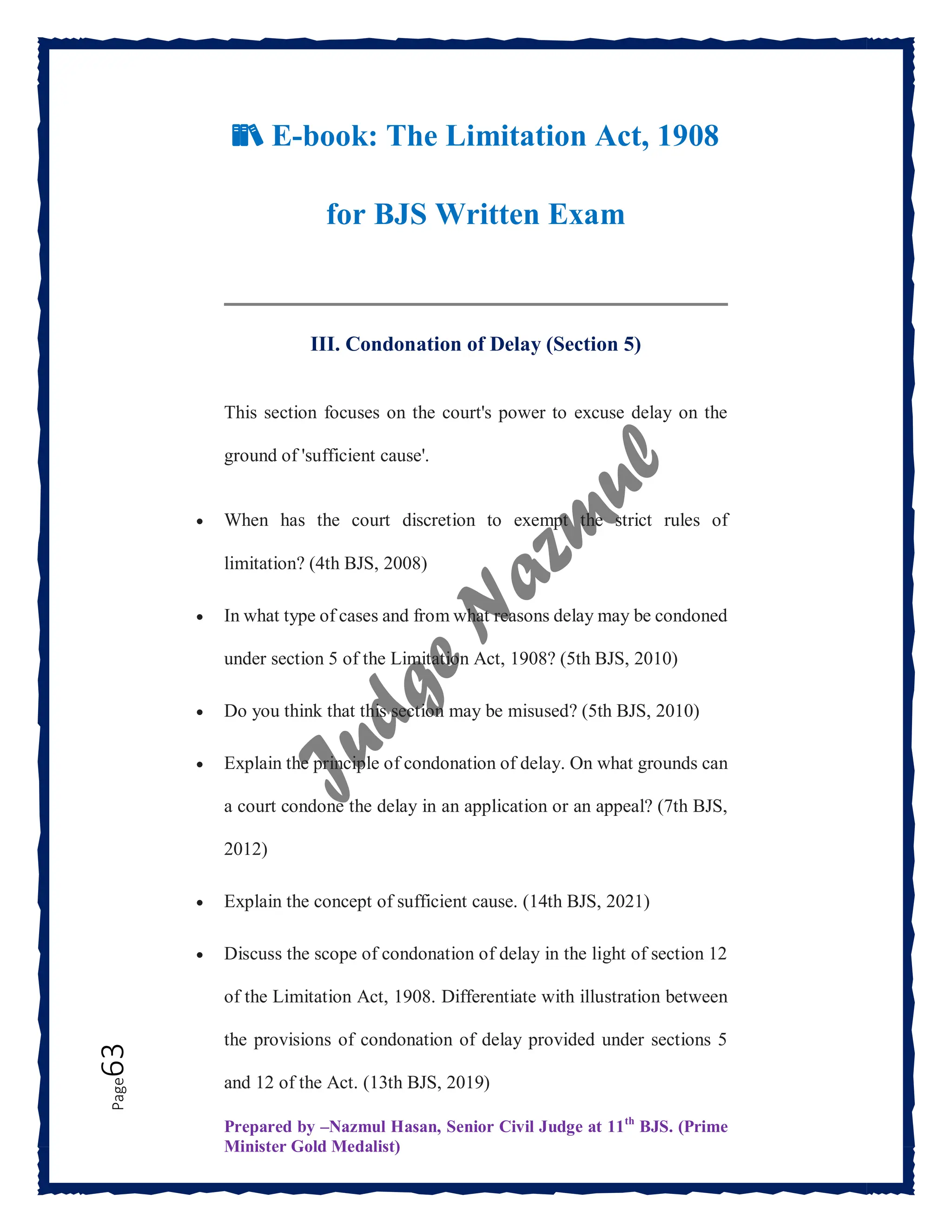 Prepared by –Nazmul Hasan, Senior Civil Judge at 11th
BJS. (Prime
Minister Gold Medalist)
Page
63
📚 E-book: The Limitation Act, 1908
for BJS Written Exam
III. Condonation of Delay (Section 5)
This section focuses on the court's power to excuse delay on the
ground of 'sufficient cause'.
 When has the court discretion to exempt the strict rules of
limitation? (4th BJS, 2008)
 In what type of cases and from what reasons delay may be condoned
under section 5 of the Limitation Act, 1908? (5th BJS, 2010)
 Do you think that this section may be misused? (5th BJS, 2010)
 Explain the principle of condonation of delay. On what grounds can
a court condone the delay in an application or an appeal? (7th BJS,
2012)
 Explain the concept of sufficient cause. (14th BJS, 2021)
 Discuss the scope of condonation of delay in the light of section 12
of the Limitation Act, 1908. Differentiate with illustration between
the provisions of condonation of delay provided under sections 5
and 12 of the Act. (13th BJS, 2019)
 