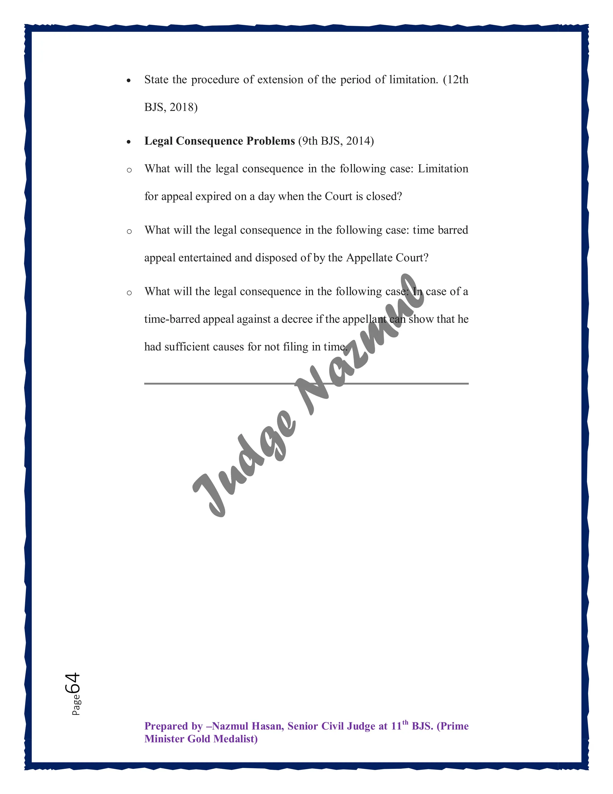 Prepared by –Nazmul Hasan, Senior Civil Judge at 11th
BJS. (Prime
Minister Gold Medalist)
Page
64  State the procedure of extension of the period of limitation. (12th
BJS, 2018)
 Legal Consequence Problems (9th BJS, 2014)
o What will the legal consequence in the following case: Limitation
for appeal expired on a day when the Court is closed?
o What will the legal consequence in the following case: time barred
appeal entertained and disposed of by the Appellate Court?
o What will the legal consequence in the following case: In case of a
time-barred appeal against a decree if the appellant can show that he
had sufficient causes for not filing in time.
 