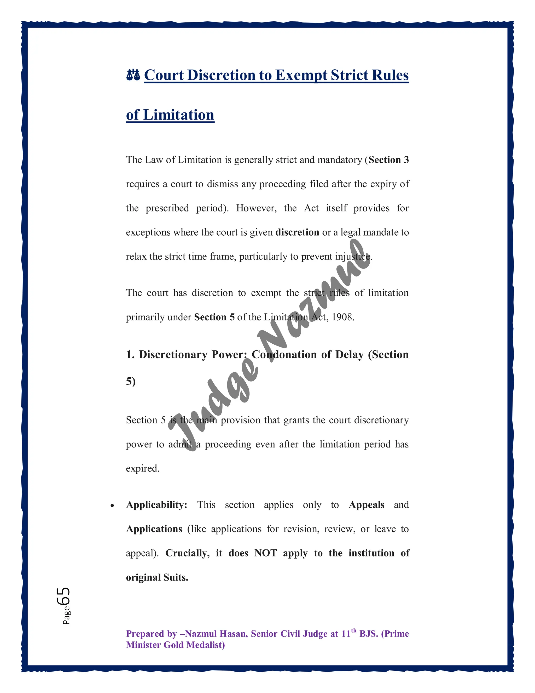 Prepared by –Nazmul Hasan, Senior Civil Judge at 11th
BJS. (Prime
Minister Gold Medalist)
Page
65
⚖️ Court Discretion to Exempt Strict Rules
of Limitation
The Law of Limitation is generally strict and mandatory (Section 3
requires a court to dismiss any proceeding filed after the expiry of
the prescribed period). However, the Act itself provides for
exceptions where the court is given discretion or a legal mandate to
relax the strict time frame, particularly to prevent injustice.
The court has discretion to exempt the strict rules of limitation
primarily under Section 5 of the Limitation Act, 1908.
1. Discretionary Power: Condonation of Delay (Section
5)
Section 5 is the main provision that grants the court discretionary
power to admit a proceeding even after the limitation period has
expired.
 Applicability: This section applies only to Appeals and
Applications (like applications for revision, review, or leave to
appeal). Crucially, it does NOT apply to the institution of
original Suits.
 