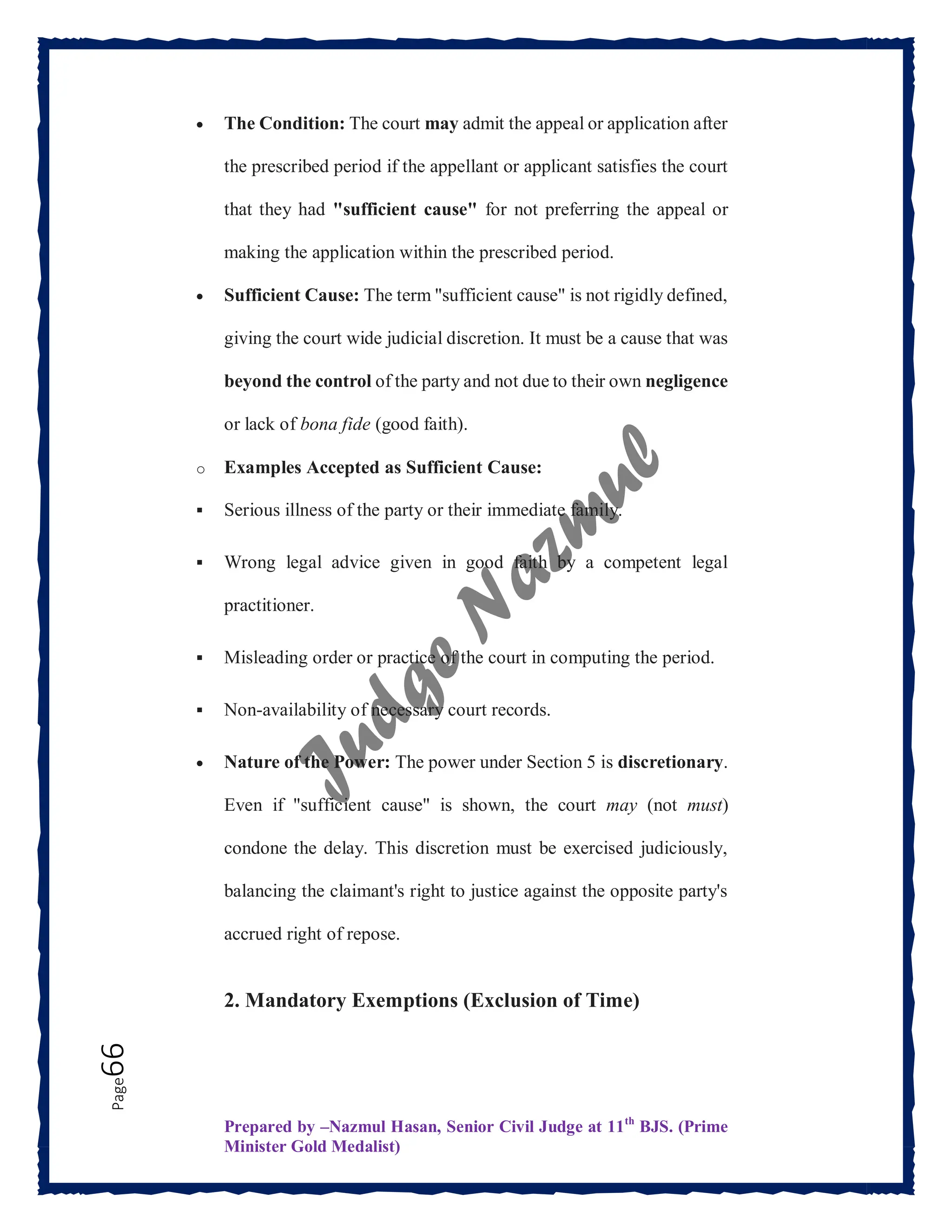 Prepared by –Nazmul Hasan, Senior Civil Judge at 11th
BJS. (Prime
Minister Gold Medalist)
Page
66  The Condition: The court may admit the appeal or application after
the prescribed period if the appellant or applicant satisfies the court
that they had "sufficient cause" for not preferring the appeal or
making the application within the prescribed period.
 Sufficient Cause: The term "sufficient cause" is not rigidly defined,
giving the court wide judicial discretion. It must be a cause that was
beyond the control of the party and not due to their own negligence
or lack of bona fide (good faith).
o Examples Accepted as Sufficient Cause:
 Serious illness of the party or their immediate family.
 Wrong legal advice given in good faith by a competent legal
practitioner.
 Misleading order or practice of the court in computing the period.
 Non-availability of necessary court records.
 Nature of the Power: The power under Section 5 is discretionary.
Even if "sufficient cause" is shown, the court may (not must)
condone the delay. This discretion must be exercised judiciously,
balancing the claimant's right to justice against the opposite party's
accrued right of repose.
2. Mandatory Exemptions (Exclusion of Time)
 