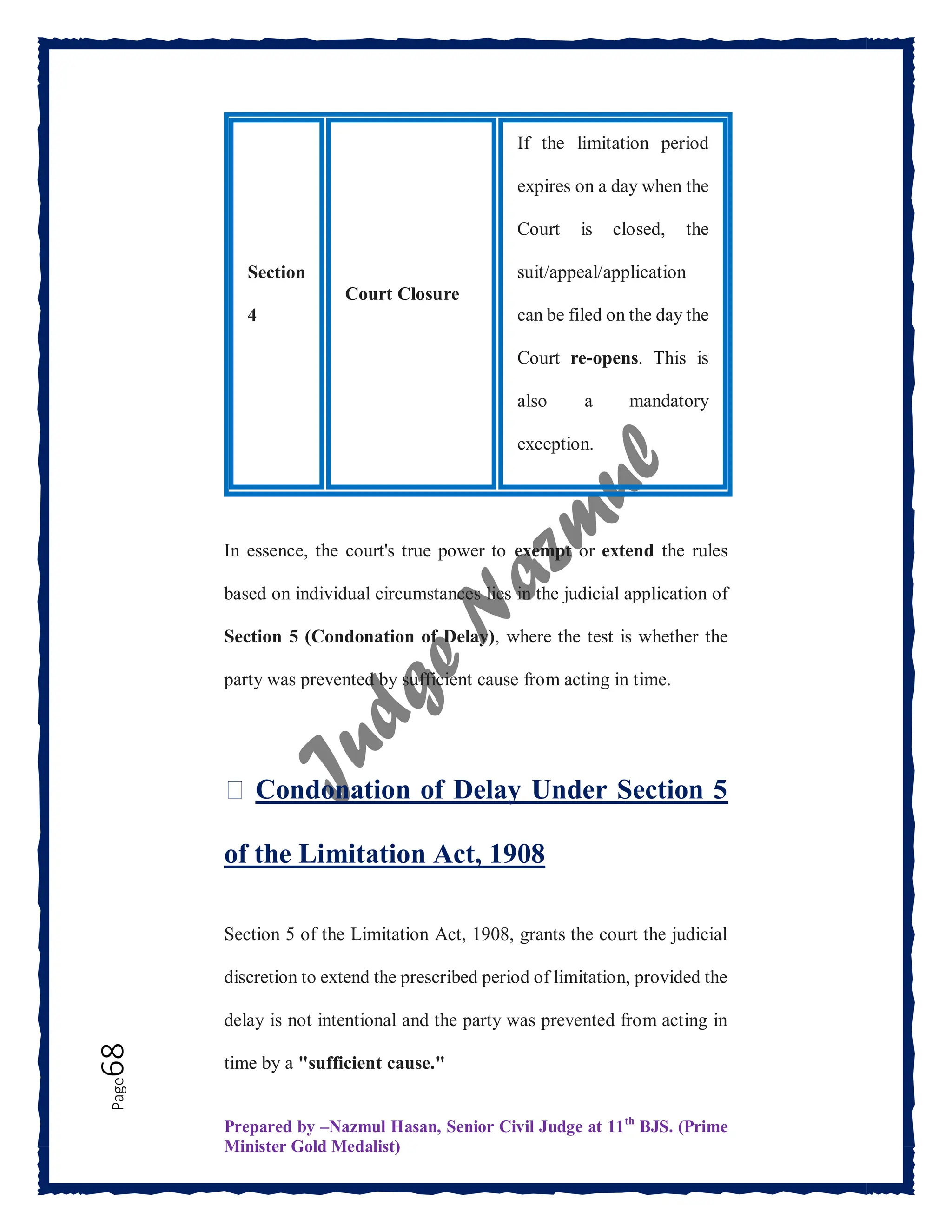 Prepared by –Nazmul Hasan, Senior Civil Judge at 11th
BJS. (Prime
Minister Gold Medalist)
Page
68
In essence, the court's true power to exempt or extend the rules
based on individual circumstances lies in the judicial application of
Section 5 (Condonation of Delay), where the test is whether the
party was prevented by sufficient cause from acting in time.
⏳ Condonation of Delay Under Section 5
of the Limitation Act, 1908
Section 5 of the Limitation Act, 1908, grants the court the judicial
discretion to extend the prescribed period of limitation, provided the
delay is not intentional and the party was prevented from acting in
time by a "sufficient cause."
Section
4
Court Closure
If the limitation period
expires on a day when the
Court is closed, the
suit/appeal/application
can be filed on the day the
Court re-opens. This is
also a mandatory
exception.
 