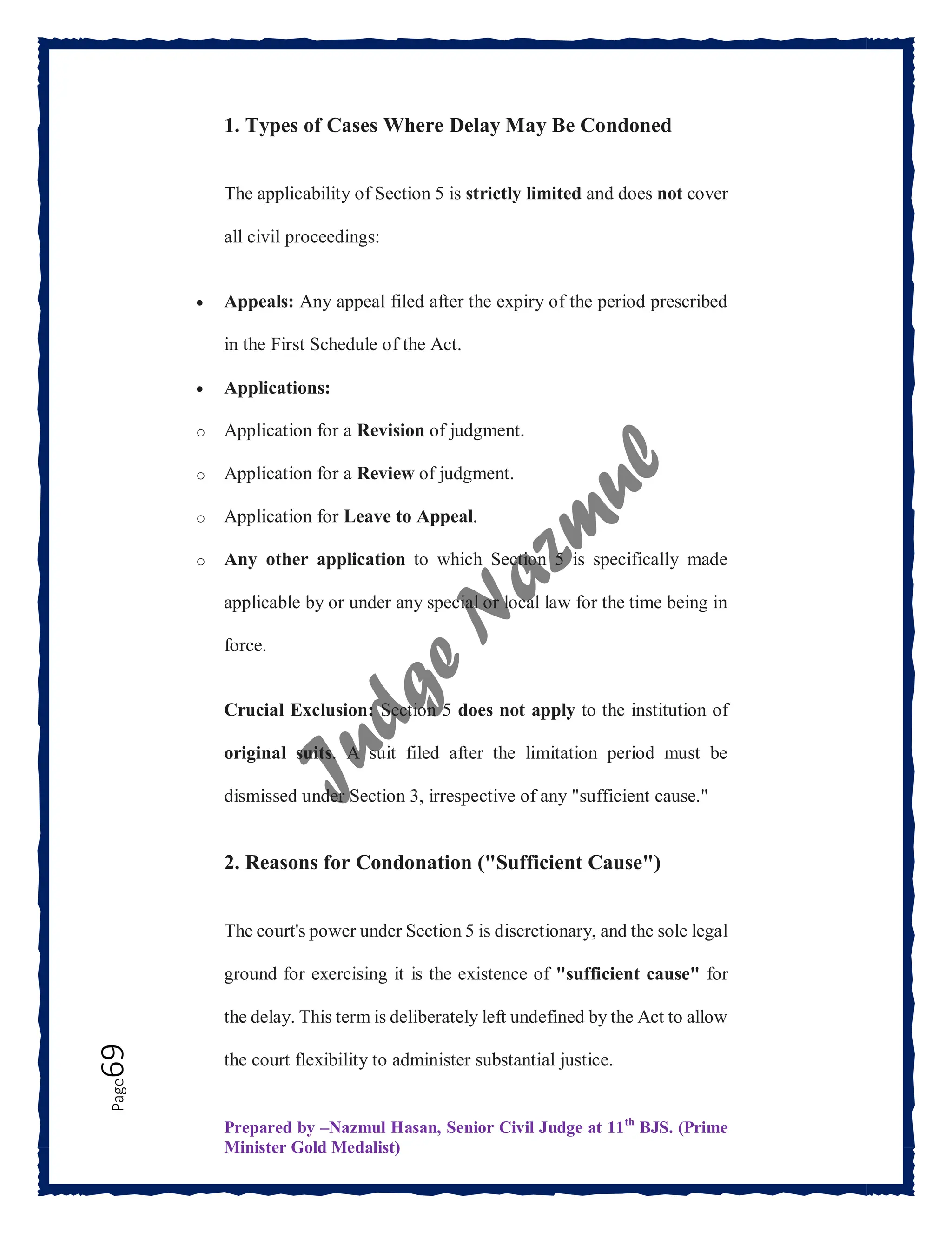 Prepared by –Nazmul Hasan, Senior Civil Judge at 11th
BJS. (Prime
Minister Gold Medalist)
Page
69 1. Types of Cases Where Delay May Be Condoned
The applicability of Section 5 is strictly limited and does not cover
all civil proceedings:
 Appeals: Any appeal filed after the expiry of the period prescribed
in the First Schedule of the Act.
 Applications:
o Application for a Revision of judgment.
o Application for a Review of judgment.
o Application for Leave to Appeal.
o Any other application to which Section 5 is specifically made
applicable by or under any special or local law for the time being in
force.
Crucial Exclusion: Section 5 does not apply to the institution of
original suits. A suit filed after the limitation period must be
dismissed under Section 3, irrespective of any "sufficient cause."
2. Reasons for Condonation ("Sufficient Cause")
The court's power under Section 5 is discretionary, and the sole legal
ground for exercising it is the existence of "sufficient cause" for
the delay. This term is deliberately left undefined by the Act to allow
the court flexibility to administer substantial justice.
 