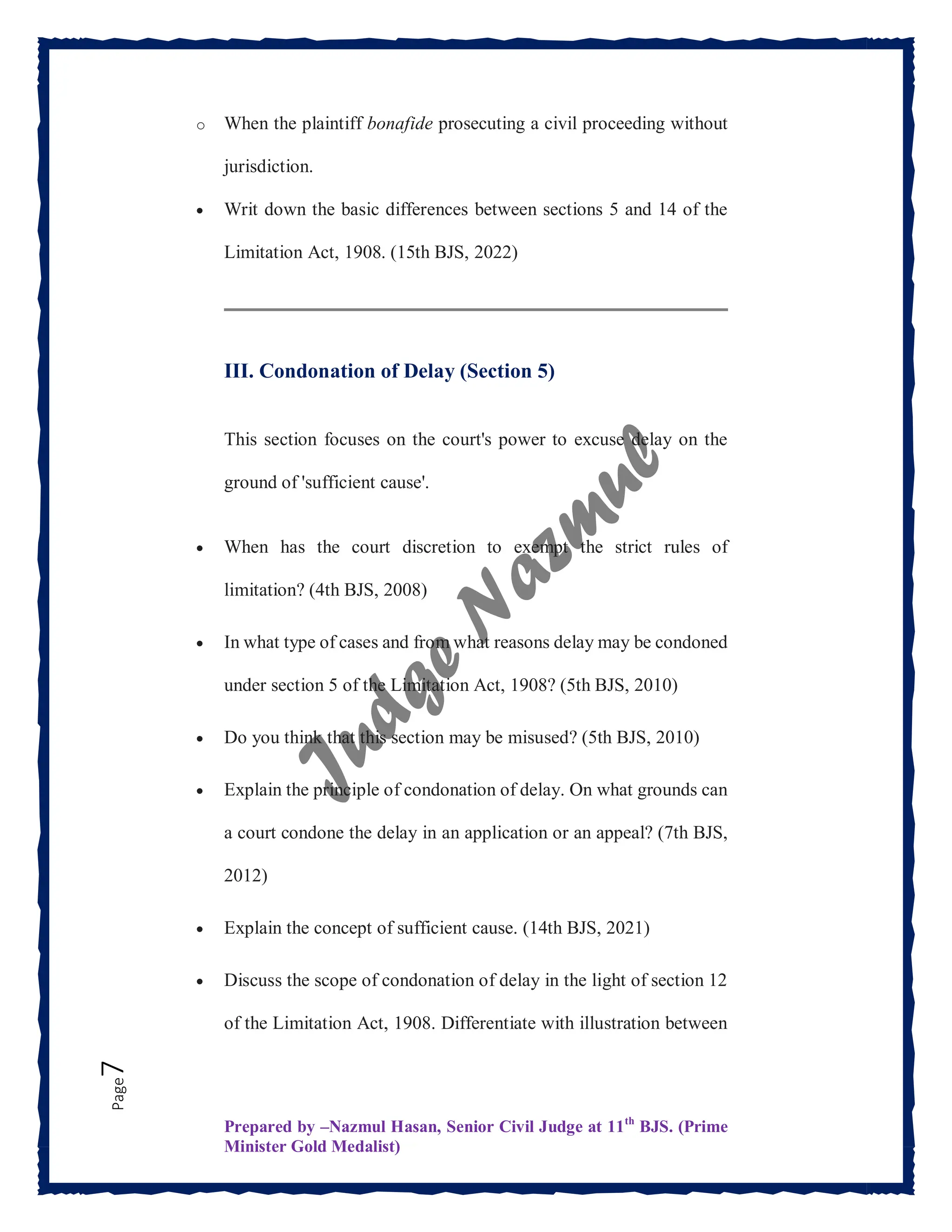 Prepared by –Nazmul Hasan, Senior Civil Judge at 11th
BJS. (Prime
Minister Gold Medalist)
Page
7 o When the plaintiff bonafide prosecuting a civil proceeding without
jurisdiction.
 Writ down the basic differences between sections 5 and 14 of the
Limitation Act, 1908. (15th BJS, 2022)
III. Condonation of Delay (Section 5)
This section focuses on the court's power to excuse delay on the
ground of 'sufficient cause'.
 When has the court discretion to exempt the strict rules of
limitation? (4th BJS, 2008)
 In what type of cases and from what reasons delay may be condoned
under section 5 of the Limitation Act, 1908? (5th BJS, 2010)
 Do you think that this section may be misused? (5th BJS, 2010)
 Explain the principle of condonation of delay. On what grounds can
a court condone the delay in an application or an appeal? (7th BJS,
2012)
 Explain the concept of sufficient cause. (14th BJS, 2021)
 Discuss the scope of condonation of delay in the light of section 12
of the Limitation Act, 1908. Differentiate with illustration between
 
