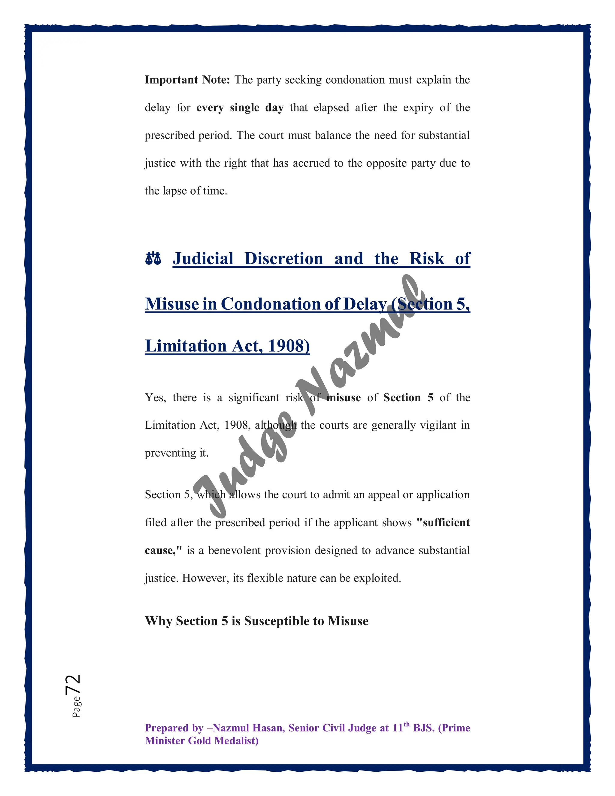 Prepared by –Nazmul Hasan, Senior Civil Judge at 11th
BJS. (Prime
Minister Gold Medalist)
Page
72 Important Note: The party seeking condonation must explain the
delay for every single day that elapsed after the expiry of the
prescribed period. The court must balance the need for substantial
justice with the right that has accrued to the opposite party due to
the lapse of time.
⚖️ Judicial Discretion and the Risk of
Misuse in Condonation of Delay (Section 5,
Limitation Act, 1908)
Yes, there is a significant risk of misuse of Section 5 of the
Limitation Act, 1908, although the courts are generally vigilant in
preventing it.
Section 5, which allows the court to admit an appeal or application
filed after the prescribed period if the applicant shows "sufficient
cause," is a benevolent provision designed to advance substantial
justice. However, its flexible nature can be exploited.
Why Section 5 is Susceptible to Misuse
 
