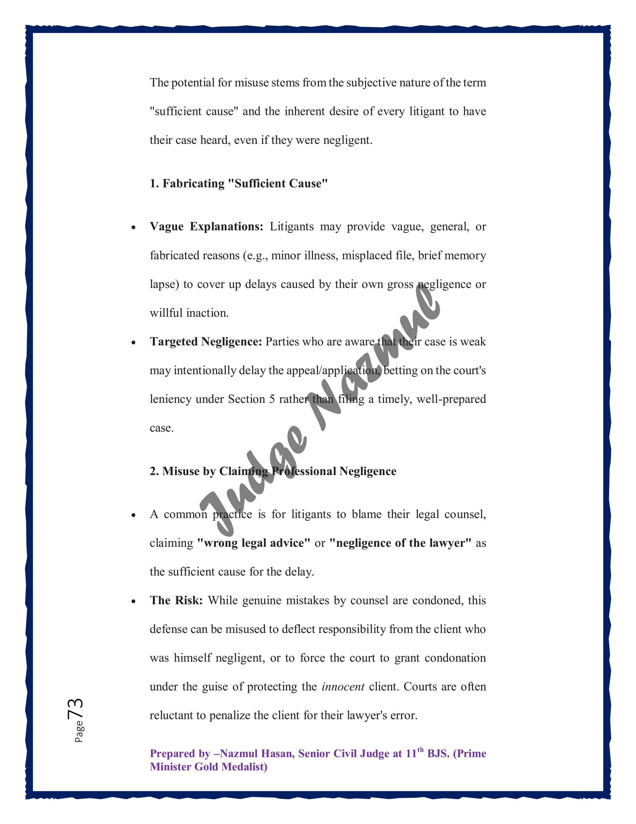 Prepared by –Nazmul Hasan, Senior Civil Judge at 11th
BJS. (Prime
Minister Gold Medalist)
Page
73 The potential for misuse stems from the subjective nature of the term
"sufficient cause" and the inherent desire of every litigant to have
their case heard, even if they were negligent.
1. Fabricating "Sufficient Cause"
 Vague Explanations: Litigants may provide vague, general, or
fabricated reasons (e.g., minor illness, misplaced file, brief memory
lapse) to cover up delays caused by their own gross negligence or
willful inaction.
 Targeted Negligence: Parties who are aware that their case is weak
may intentionally delay the appeal/application, betting on the court's
leniency under Section 5 rather than filing a timely, well-prepared
case.
2. Misuse by Claiming Professional Negligence
 A common practice is for litigants to blame their legal counsel,
claiming "wrong legal advice" or "negligence of the lawyer" as
the sufficient cause for the delay.
 The Risk: While genuine mistakes by counsel are condoned, this
defense can be misused to deflect responsibility from the client who
was himself negligent, or to force the court to grant condonation
under the guise of protecting the innocent client. Courts are often
reluctant to penalize the client for their lawyer's error.
 
