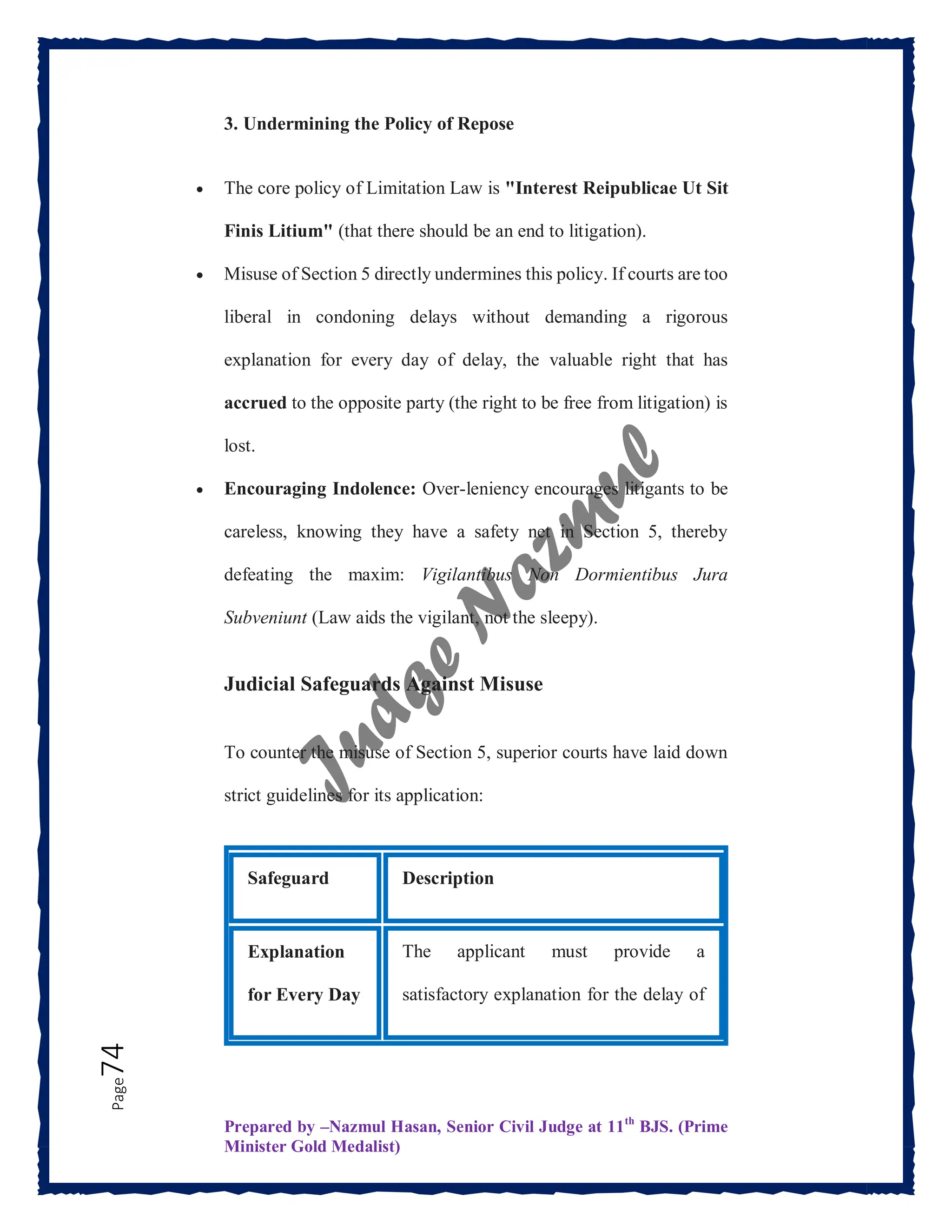Prepared by –Nazmul Hasan, Senior Civil Judge at 11th
BJS. (Prime
Minister Gold Medalist)
Page
74 3. Undermining the Policy of Repose
 The core policy of Limitation Law is "Interest Reipublicae Ut Sit
Finis Litium" (that there should be an end to litigation).
 Misuse of Section 5 directly undermines this policy. If courts are too
liberal in condoning delays without demanding a rigorous
explanation for every day of delay, the valuable right that has
accrued to the opposite party (the right to be free from litigation) is
lost.
 Encouraging Indolence: Over-leniency encourages litigants to be
careless, knowing they have a safety net in Section 5, thereby
defeating the maxim: Vigilantibus Non Dormientibus Jura
Subveniunt (Law aids the vigilant, not the sleepy).
Judicial Safeguards Against Misuse
To counter the misuse of Section 5, superior courts have laid down
strict guidelines for its application:
Safeguard Description
Explanation
for Every Day
The applicant must provide a
satisfactory explanation for the delay of
 