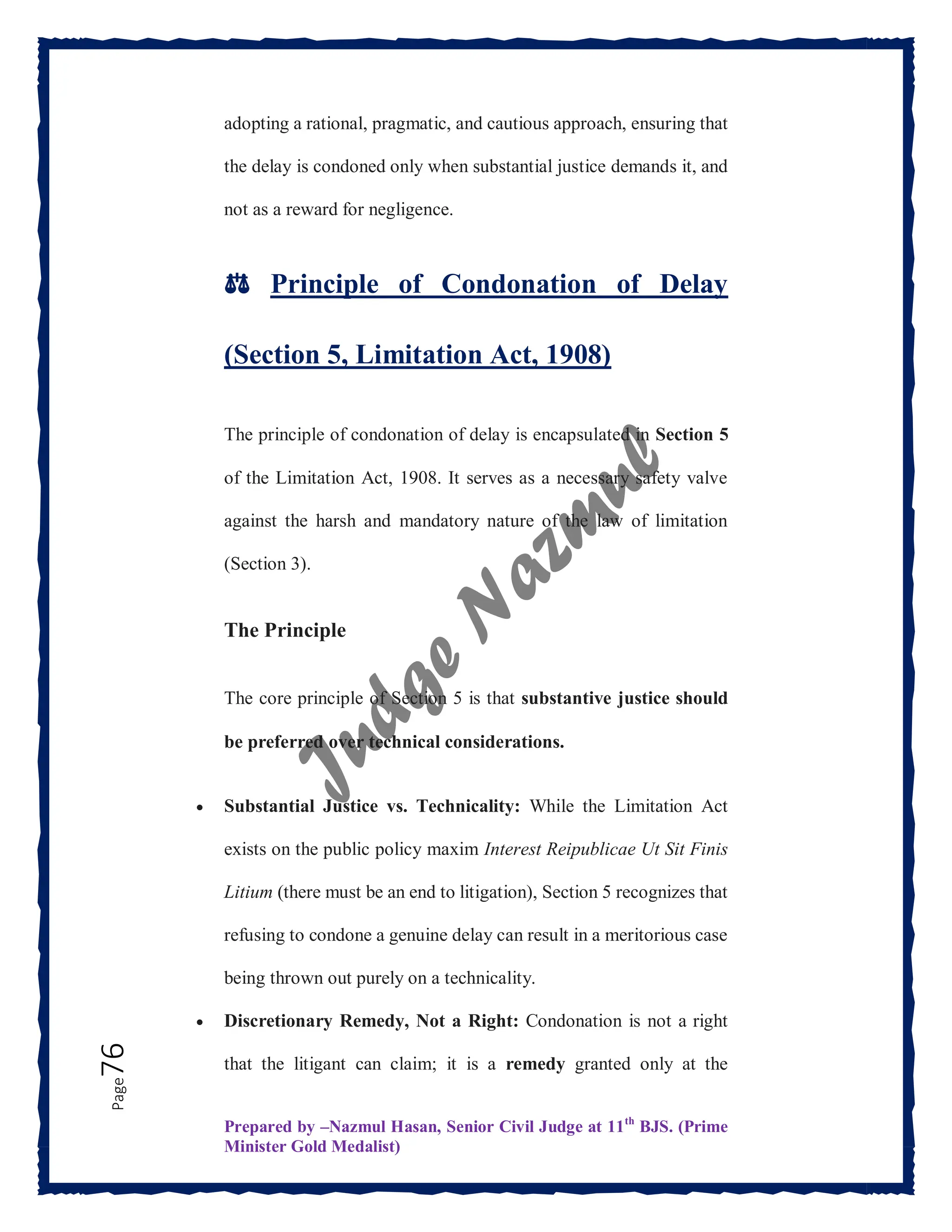 Prepared by –Nazmul Hasan, Senior Civil Judge at 11th
BJS. (Prime
Minister Gold Medalist)
Page
76 adopting a rational, pragmatic, and cautious approach, ensuring that
the delay is condoned only when substantial justice demands it, and
not as a reward for negligence.
⚖️ Principle of Condonation of Delay
(Section 5, Limitation Act, 1908)
The principle of condonation of delay is encapsulated in Section 5
of the Limitation Act, 1908. It serves as a necessary safety valve
against the harsh and mandatory nature of the law of limitation
(Section 3).
The Principle
The core principle of Section 5 is that substantive justice should
be preferred over technical considerations.
 Substantial Justice vs. Technicality: While the Limitation Act
exists on the public policy maxim Interest Reipublicae Ut Sit Finis
Litium (there must be an end to litigation), Section 5 recognizes that
refusing to condone a genuine delay can result in a meritorious case
being thrown out purely on a technicality.
 Discretionary Remedy, Not a Right: Condonation is not a right
that the litigant can claim; it is a remedy granted only at the
 