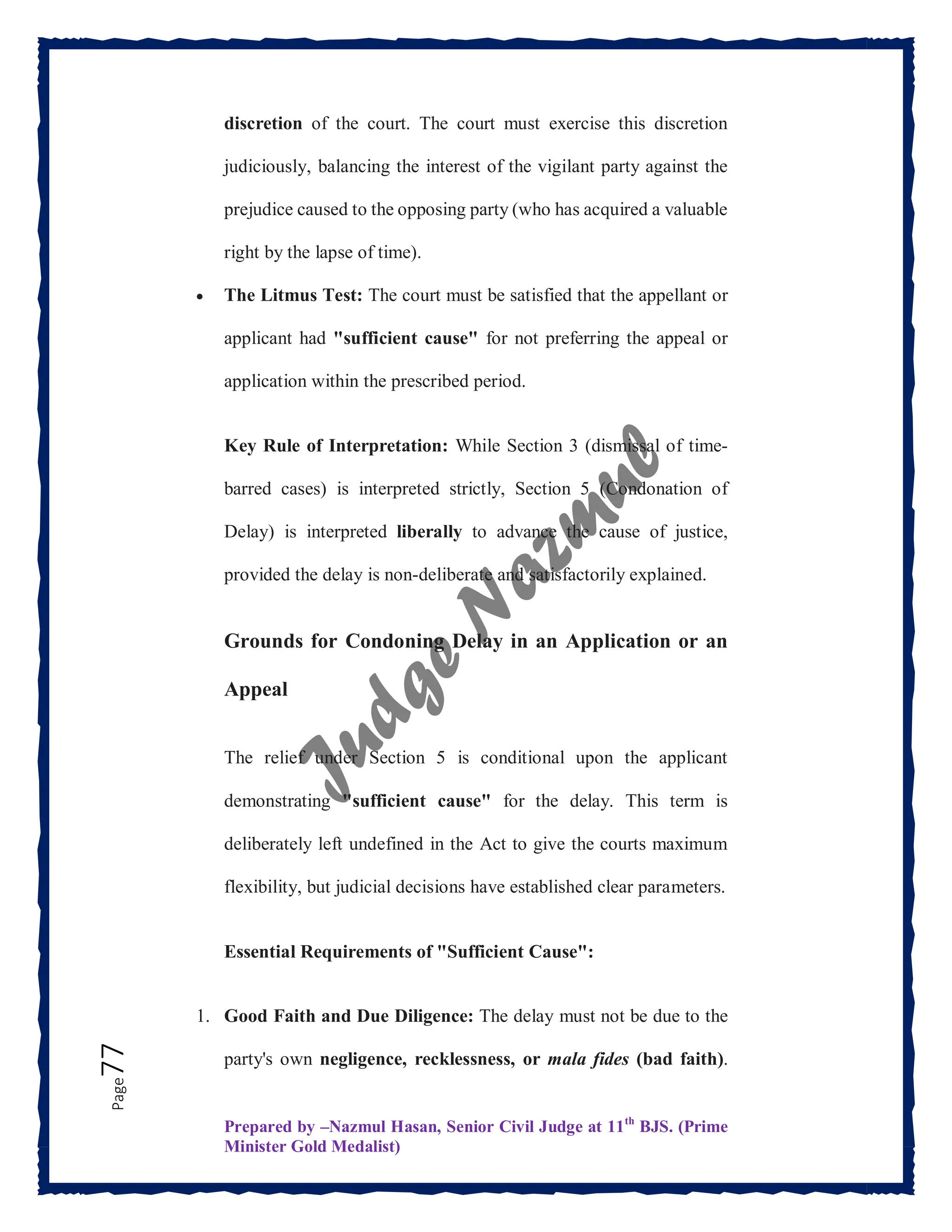 Prepared by –Nazmul Hasan, Senior Civil Judge at 11th
BJS. (Prime
Minister Gold Medalist)
Page
77 discretion of the court. The court must exercise this discretion
judiciously, balancing the interest of the vigilant party against the
prejudice caused to the opposing party (who has acquired a valuable
right by the lapse of time).
 The Litmus Test: The court must be satisfied that the appellant or
applicant had "sufficient cause" for not preferring the appeal or
application within the prescribed period.
Key Rule of Interpretation: While Section 3 (dismissal of time-
barred cases) is interpreted strictly, Section 5 (Condonation of
Delay) is interpreted liberally to advance the cause of justice,
provided the delay is non-deliberate and satisfactorily explained.
Grounds for Condoning Delay in an Application or an
Appeal
The relief under Section 5 is conditional upon the applicant
demonstrating "sufficient cause" for the delay. This term is
deliberately left undefined in the Act to give the courts maximum
flexibility, but judicial decisions have established clear parameters.
Essential Requirements of "Sufficient Cause":
1. Good Faith and Due Diligence: The delay must not be due to the
party's own negligence, recklessness, or mala fides (bad faith).
 